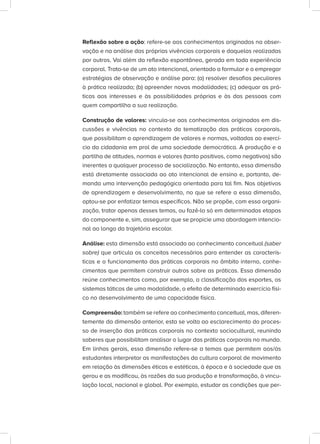 Reflexão sobre a ação: refere-se aos conhecimentos originados na obser-
vação e na análise das próprias vivências corporais e daquelas realizadas
por outros. Vai além da reflexão espontânea, gerada em toda experiência
corporal. Trata-se de um ato intencional, orientado a formular e a empregar
estratégias de observação e análise para: (a) resolver desafios peculiares
à prática realizada; (b) apreender novas modalidades; (c) adequar as prá-
ticas aos interesses e às possibilidades próprias e às das pessoas com
quem compartilha a sua realização.
Construção de valores: vincula-se aos conhecimentos originados em dis-
cussões e vivências no contexto da tematização das práticas corporais,
que possibilitam a aprendizagem de valores e normas, voltadas ao exercí-
cio da cidadania em prol de uma sociedade democrática. A produção e a
partilha de atitudes, normas e valores (tanto positivos, como negativos) são
inerentes a qualquer processo de socialização. No entanto, essa dimensão
está diretamente associada ao ato intencional de ensino e, portanto, de-
manda uma intervenção pedagógica orientada para tal fim. Nos objetivos
de aprendizagem e desenvolvimento, no que se refere a essa dimensão,
optou-se por enfatizar temas específicos. Não se propõe, com essa organi-
zação, tratar apenas desses temas, ou fazê-lo só em determinadas etapas
do componente e, sim, assegurar que se propicie uma abordagem intencio-
nal ao longo da trajetória escolar.
Análise: esta dimensão está associada ao conhecimento conceitual (saber
sobre) que articula os conceitos necessários para entender as caracterís-
ticas e o funcionamento das práticas corporais no âmbito interno, conhe-
cimentos que permitem construir outros sobre as práticas. Essa dimensão
reúne conhecimentos como, por exemplo, a classificação dos esportes, os
sistemas táticos de uma modalidade, o efeito de determinado exercício físi-
co no desenvolvimento de uma capacidade física.
Compreensão: também se refere ao conhecimento conceitual, mas, diferen-
temente da dimensão anterior, esta se volta ao esclarecimento do proces-
so de inserção das práticas corporais no contexto sociocultural, reunindo
saberes que possibilitam analisar o lugar das práticas corporais no mundo.
Em linhas gerais, essa dimensão refere-se a temas que permitem aos/às
estudantes interpretar as manifestações da cultura corporal de movimento
em relação às dimensões éticas e estéticas, à época e à sociedade que as
gerou e as modificou, às razões da sua produção e transformação, à vincu-
lação local, nacional e global. Por exemplo, estudar as condições que per-
 