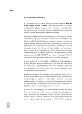 ARTE
FUNDAMENTOS DO COMPONENTE
O componente curricular Arte, engloba quatro linguagens: Artes Vi-
suais, Dança, Música e Teatro. Cada linguagem tem seu próprio
campo epistemológico, seus elementos constitutivos e estatutos, com
singularidades que exigem abordagens pedagógicas específicas das
artes e, portanto, formação docente especializada.
A presença da Arte no Ensino Fundamental e suas múltiplas linguagens
vem sendo assegurada desde a Lei de Diretrizes e Bases da Educação
Nacional (LDB). A trajetória do ensino e da aprendizagem das artes no
Brasil é paralela à luta de profissionais comprometidos com a constru-
ção de políticas educacionais que subsidiam a qualificação das artes
na escola. As lutas têm sido por um “saber de base”, um “saber espe-
cífico”, que reconheça as artes como conhecimentos imprescindíveis
na formação plena do cidadão, rompendo com a atuação polivalente
estabelecida pela LDB nº.5.692/71, que incluía a “Educação Artística”
no currículo como atividade complementar de outras disciplinas.
A partir da década de 1990, a LDB nº. 9.394/96, os Parâmetros Curri-
culares Nacionais (PCNs) e as Diretrizes Curriculares Nacionais (DCN)
reconheceram a especificidade das artes visuais, da dança, da música
e do teatro como conhecimento, bem como a necessidade de forma-
ção específica para o professor.
As quatro linguagens, Artes Visuais, Dança, Música e Teatro, são for-
mas de conhecimento que articulam saberes do corpo, da sensibilida-
de, da intuição, da razão e da emoção. Elas constituem um universo
de experiências, de conceitos e de práticas singulares que engendram
arranjos, sentidos e acontecimentos, contribuindo para a interação crí-
tica do/a estudante com a complexidade do mundo.
O ensino e a aprendizagem dos conhecimentos artísticos na escola
favorecem o respeito às diferenças e o diálogo intercultural, pluriét-
nico e plurilíngue. As noções de estética e poética não ficam redu-
zidas à produção artística, legitimada pelas instituições culturais dos
centros urbanos e pelo que se veicula na mídia. Na Arte, tampouco,
112
 