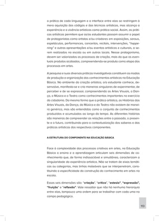 a prática de cada linguagem e a interface entre elas se restringem à
mera aquisição dos códigos e das técnicas artísticas, mas alcança a
experiência e a vivência artísticas como prática social. Assim, as práti-
cas artísticas permitem que os/as estudantes possam assumir o papel
de protagonistas como artistas e/ou criadores em exposições, saraus,
espetáculos, performances, concertos, recitais, intervenções, “happe-
ning” e outras apresentações e/ou eventos artísticos e culturais, a se-
rem realizados na escola ou em outros locais. Nesse protagonismo,
devem ser valorizados os processos de criação, mais do que os even-
tuais produtos acabados, compreendendo-se produto como etapa dos
processos em artes.
A pesquisa e suas diversas práticas investigativas constituem os modos
de produção e organização dos conhecimentos artísticos na Educação
Básica. No ambiente da criação artística, o/a estudante conhece, de-
senvolve, manifesta-se e cria maneiras singulares de experimentar, de
perceber e de se expressar, compreendendo as Artes Visuais, a Dan-
ça, a Música e o Teatro como conhecimentos importantes no exercício
da cidadania. Da mesma forma que a prática artística, as Histórias das
Artes Visuais, da Dança, da Música e do Teatro não existem de manei-
ra genérica, mas são entendidas como o conjunto de conhecimentos
produzidos e acumulados ao longo do tempo. As diferentes histórias
são maneiras de compreender as relações entre o passado, o presen-
te e o futuro, contribuindo para a contextualização dos saberes e das
práticas artísticas dos respectivos componentes.
A ESTRUTURA DO COMPONENTE NA EDUCAÇÃO BÁSICA
Face à complexidade dos processos criativos em artes, na Educação
Básica o ensino e a aprendizagem articulam seis dimensões de co-
nhecimento que, de forma indissociável e simultânea, caracterizam a
singularidade da experiência artística. Não se tratam de eixos temáti-
cos ou categorias, mas linhas maleáveis que se interpenetram, cons-
tituindo a especificidade da construção do conhecimento em artes na
escola.
Essas seis dimensões são: “criação”, “crítica”, “estesia”, “expressão”,
“fruição” e “reflexão”. Vale ressaltar que não há nenhuma hierarquia
entre elas, tampouco uma ordem para se trabalhar com cada uma no
campo pedagógico.
113
 