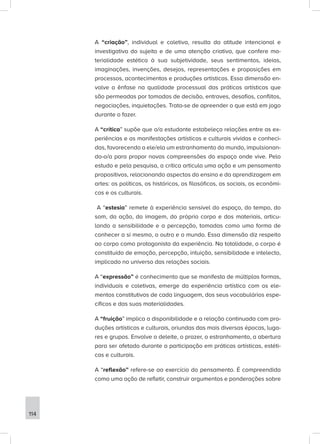A “criação”, individual e coletiva, resulta da atitude intencional e
investigativa do sujeito e de uma atenção criativa, que confere ma-
terialidade estética à sua subjetividade, seus sentimentos, ideias,
imaginações, invenções, desejos, representações e proposições em
processos, acontecimentos e produções artísticas. Essa dimensão en-
volve a ênfase na qualidade processual das práticas artísticas que
são permeadas por tomadas de decisão, entraves, desafios, conflitos,
negociações, inquietações. Trata-se de apreender o que está em jogo
durante o fazer.
A “crítica” supõe que o/a estudante estabeleça relações entre as ex-
periências e as manifestações artísticas e culturais vividas e conheci-
das, favorecendo a ele/ela um estranhamento do mundo, impulsionan-
do-o/a para propor novas compreensões do espaço onde vive. Pelo
estudo e pela pesquisa, a crítica articula uma ação e um pensamento
propositivos, relacionando aspectos do ensino e da aprendizagem em
artes: os políticos, os históricos, os filosóficos, os sociais, os econômi-
cos e os culturais.
A “estesia” remete à experiência sensível do espaço, do tempo, do
som, da ação, da imagem, do próprio corpo e dos materiais, articu-
lando a sensibilidade e a percepção, tomadas como uma forma de
conhecer a si mesmo, o outro e o mundo. Essa dimensão diz respeito
ao corpo como protagonista da experiência. Na totalidade, o corpo é
constituído de emoção, percepção, intuição, sensibilidade e intelecto,
implicado no universo das relações sociais.
A “expressão” é conhecimento que se manifesta de múltiplas formas,
individuais e coletivas, emerge da experiência artística com os ele-
mentos constitutivos de cada linguagem, dos seus vocabulários espe-
cíficos e das suas materialidades.
A “fruição” implica a disponibilidade e a relação continuada com pro-
duções artísticas e culturais, oriundas das mais diversas épocas, luga-
res e grupos. Envolve o deleite, o prazer, o estranhamento, a abertura
para ser afetado durante a participação em práticas artísticas, estéti-
cas e culturais.
A “reflexão” refere-se ao exercício do pensamento. É compreendida
como uma ação de refletir, construir argumentos e ponderações sobre
114
 
