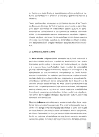 as fruições; as experiências e os processos criativos, artísticos e cul-
turais; as manifestações artísticas e culturais; o patrimônio material e
imaterial.
Todas as dimensões perpassam os conhecimentos das Artes Visuais,
da Dança, da Música e do Teatro, levando-se em conta as aprendiza-
gens dos/as estudantes em cada contexto social e cultural. Ao consi-
derar que os conhecimentos e as experiências artísticas são consti-
tuídos por materialidades verbais e não verbais, sensíveis, corporais,
visuais, plásticas e sonoras, é importante levar em conta sua natureza
vivencial, experiencial e subjetiva. As dimensões constituem totalida-
des dos processos de criação artísticos e dos produtos artístico-cultu-
rais.
AS QUATRO LINGUAGENS DA ARTE
As Artes Visuais compreendem o fenômeno visual, seus processos e
produtos artísticos e culturais, nos diversos tempos históricos e contex-
tos sociais, sendo o olhar o elemento de interlocução entre a criação
e a recepção. Essas manifestações visuais resultam de explorações
plurais e transformações de materiais, de recursos tecnológicos e de
apropriações da cultura cotidiana. Sua presença no Ensino Funda-
mental é responsável por mobilizar, problematizar e ampliar o mundo
dos/as estudantes, enriquecendo seus imaginários e gerando conhe-
cimentos que contribuem para a compreensão de si, dos outros e do
universo em que estão imersos. As Artes Visuais oportunizam os/as
estudantes a experimentarem múltiplas culturas visuais, a dialogarem
com as diferenças e a conhecerem outros espaços e possibilidades
inventivas e expressivas, ampliando os limites escolares e criando no-
vas formas de interações artísticas e de produção cultural, sejam elas
concretas e/ou simbólicas.
No caso da Dança, o princípio que a fundamenta é o fato de se carac-
terizar como uma das linguagens da Arte. Importante ressaltar que re-
conhecer a dança como arte implica problematizá-la como construção
de saber, fruto de uma multiplicidade de contextos. Nessa perspectiva,
no Ensino Fundamental, a dança é pensada como uma rede complexa,
tendo em vista que o/a estudante, ao investir nos aspectos sensíveis,
epistemológicos e formais do corpo em movimento dançado, articula-
115
 