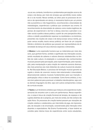 -os ao seu contexto, transforma e problematiza percepções acerca do
corpo e da dança, por meio de arranjos que permitirão novas visões
de si e do mundo. Nesse sentido, ao olhar para os processos de en-
sino e de aprendizado em dança, é necessário fazê-lo por um prisma
não eurocêntrico e não hegemônico, reconhecendo a diversidade de
metodologias, experiências e práticas que constituem seu ensino. O
reconhecimento da diversidade de saberes como modos legítimos de
pensar, de experienciar e de fruir a dança, leva-nos a perceber o ca-
ráter social e político dessa prática, a partir de uma perspectiva ética,
crítica e cidadã, possibilitando repensar as dualidades e os binômios,
presentes nas noções de corpo e de dança (corpo versus mente, po-
pular versus erudito, teoria versus prática), em favor de um conjunto
híbrido e dinâmico de práticas que possam ser representativas da di-
versidade da dança em seus diversos aspectos e dimensões.
A Música é uma expressão humana que se materializa por meio dos
sons, que ganham forma, sentido e significado nas interações sociais,
sendo resultado de saberes e valores diversos estabelecidos no âm-
bito de cada cultura. A ampliação e a produção dos conhecimentos
musicais passam pela percepção, pela experimentação, pela reprodu-
ção, pela manipulação e pela criação de materiais sonoros diversos,
dos mais próximos aos mais distantes da cultura musical do estudan-
te. Na Educação Básica, o processo de formação musical garante ao
sujeito o direito de vivenciar música inter-relacionada à diversidade,
desenvolvendo saberes musicais fundamentais para sua inserção e
participação crítica e ativa na sociedade. Como forma artística, a mú-
sica tem potencial para promover o trabalho interdisciplinar, seja com
as demais linguagens da Arte, seja com outros componentes e áreas
do currículo escolar.
O Teatro é um fenômeno artístico que instaura uma experiência multis-
sensorial de encontro com o outro em performance. Nessa experiên-
cia, o corpo é lócus de criação ficcional de tempos, de espaços e de
sujeitos distintos de si próprios, por meio do verbal, do não verbal e da
ação física. Os processos de criação teatral passam por situações de
criação coletiva e colaborativa, por intermédio do jogo, da improvisa-
ção, da atuação e da encenação, caracterizada pela interação entre
atuantes e espectadores. No Ensino Fundamental, o fazer teatral se
constitui pela intensa troca de experiências entre os/as estudantes,
116
 