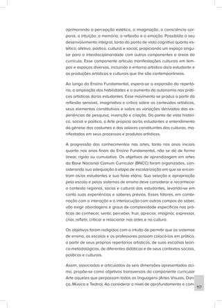 aprimorando a percepção estética, a imaginação, a consciência cor-
poral, a intuição, a memória, a reflexão e a emoção. Possibilita o seu
desenvolvimento integral, tanto do ponto de vista cognitivo quanto es-
tético, afetivo, político, cultural e social, propiciando um espaço singu-
lar para a interdisciplinaridade com outros componentes e áreas do
currículo. Esse componente articula manifestações culturais em tem-
pos e espaços diversos, incluindo o entorno artístico do/a estudante e
as produções artísticas e culturais que lhe são contemporâneas.
Ao longo do Ensino Fundamental, espera-se a expansão do repertó-
rio, a ampliação das habilidades e o aumento da autonomia nas práti-
cas artísticas do/as estudantes. Esse movimento se produz a partir da
reflexão sensível, imaginativa e crítica sobre os conteúdos artísticos,
seus elementos constitutivos e sobre as variações derivadas das ex-
periências de pesquisa, invenção e criação. Do ponto de vista históri-
co, social e político, a Arte propicia ao/às estudantes o entendimento
da gênese dos costumes e dos valores constituintes das culturas, ma-
nifestados em seus processos e produtos artísticos.
A progressão dos conhecimentos nas artes, tanto nos anos iniciais
quanto nos anos finais do Ensino Fundamental, não se dá de forma
linear, rígida ou cumulativa. Os objetivos de aprendizagem em artes
da Base Nacional Comum Curricular (BNCC) foram organizados, con-
siderando sua adequação à etapa de escolarização em que se encon-
tram os/as estudantes e sua faixa etária. Sua seleção e apropriação
pela escola e pelos sistemas de ensino deve considerar e reconhecer
o contexto regional, social e cultural dos estudantes, levando-se em
conta suas experiências e saberes prévios. Esses fatores, em combi-
nação com a interação e a interlocução com outros campos do saber,
vão exigir abordagens e graus de complexidade específicos nas prá-
ticas de conhecer, sentir, perceber, fruir, apreciar, imaginar, expressar,
criar, refletir, criticar e relacionar nas artes e na cultura.
Os objetivos foram redigidos com o intuito de permitir que os sistemas
de ensino, as escolas e os professores possam colocá-los em prática,
a partir de seus próprios repertórios artísticos, de suas escolhas teóri-
co-metodológicas, de diferentes didáticas e de seus contextos sociais,
políticos e culturais.
Assim, associados e articulados às seis dimensões apresentadas aci-
ma, propõe-se como objetivos transversais do componente curricular
Arte aqueles que perpassam todas as linguagens (Artes Visuais, Dan-
ça, Música e Teatro). Ao considerar o nível de aprofundamento e com-
117
 