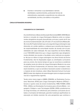 ■
■ Inventar e reinventar a sua identidade e demais
identidades e pertencimentos, praticando formas de
entendimento, expressão e experiências nas esferas da
sensibilidade, da ética, da estética e da poética.
LÍNGUA ESTRANGEIRA MODERNA
FUNDAMENTOS DO COMPONENTE
A Lei de Diretrizes e Bases da Educação Nacional (LDBEN, 9394/96) de-
termina a inclusão de Língua Estrangeira Moderna entre os compo-
nentes obrigatórios da parte diversificada curricular, a partir do 6º ano
do ensino fundamental (Art. 26, § 5º) até o 3º ano do Ensino Médio (Art.
36, inciso III). Propõe também que uma segunda língua estrangeira seja
oferecida, em caráter optativo, e estipula que a escolha das línguas é
de responsabilidade da comunidade escolar, de acordo com as pos-
sibilidades de cada instituição. No caso específico do Ensino Médio,
a Lei 11.161/2005 determina que a língua espanhola seja obrigatoria-
mente ofertada nas escolas e facultada como matrícula ao estudan-
te. No que se refere à Língua estrangeira nos Anos Iniciais do Ensino
Fundamental, não há disposições legais ou orientações curriculares
para seu ensino. Ao mesmo tempo em que se reconhece a existência
de projetos locais de oferta de Língua Estrangeira Moderna nos anos
iniciais do Ensino Fundamental, em diversas redes municipais e esta-
duais brasileiras, e que se considera necessário avaliar a relevância e
o impacto de tais iniciativas, cabe à Base Nacional Comum Curricular
(BNCC) tratar dos objetivos de aprendizagem para as etapas previstas
nas leis e regulamentos vigentes.
Tendo como marco legal a LDBEN, 9394/96, os Parâmetros Curricu-
lares Nacionais (PCN) para Língua Estrangeira Moderna (PCN-LE –
terceiro e quarto ciclos do ensino fundamental, 1998; PCNEM, 2000;
PCN+, 2002) e as Orientações Curriculares para o Ensino Médio – Lin-
guagens, Códigos e suas Tecnologias (OCEM, 2005) constituíram-se,
ao longo do tempo, em referências para diretrizes curriculares de es-
tados e municípios da federação, gerando mudanças significativas na
educação em âmbito nacional. De uma perspectiva que centrava o
119
 