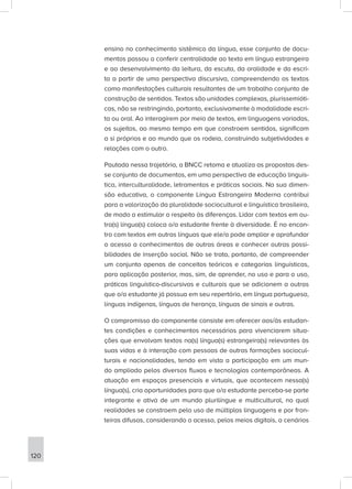 ensino no conhecimento sistêmico da língua, esse conjunto de docu-
mentos passou a conferir centralidade ao texto em língua estrangeira
e ao desenvolvimento da leitura, da escuta, da oralidade e da escri-
ta a partir de uma perspectiva discursiva, compreendendo os textos
como manifestações culturais resultantes de um trabalho conjunto de
construção de sentidos. Textos são unidades complexas, plurissemióti-
cas, não se restringindo, portanto, exclusivamente à modalidade escri-
ta ou oral. Ao interagirem por meio de textos, em linguagens variadas,
os sujeitos, ao mesmo tempo em que constroem sentidos, significam
a si próprios e ao mundo que os rodeia, construindo subjetividades e
relações com o outro.
Pautada nessa trajetória, a BNCC retoma e atualiza as propostas des-
se conjunto de documentos, em uma perspectiva de educação linguís-
tica, interculturalidade, letramentos e práticas sociais. Na sua dimen-
são educativa, o componente Língua Estrangeira Moderna contribui
para a valorização da pluralidade sociocultural e linguística brasileira,
de modo a estimular o respeito às diferenças. Lidar com textos em ou-
tra(s) língua(s) coloca o/a estudante frente à diversidade. É no encon-
tro com textos em outras línguas que ele/a pode ampliar e aprofundar
o acesso a conhecimentos de outras áreas e conhecer outras possi-
bilidades de inserção social. Não se trata, portanto, de compreender
um conjunto apenas de conceitos teóricos e categorias linguísticas,
para aplicação posterior, mas, sim, de aprender, no uso e para o uso,
práticas linguístico-discursivas e culturais que se adicionem a outras
que o/a estudante já possua em seu repertório, em língua portuguesa,
línguas indígenas, línguas de herança, línguas de sinais e outras.
O compromisso do componente consiste em oferecer aos/às estudan-
tes condições e conhecimentos necessários para vivenciarem situa-
ções que envolvam textos na(s) língua(s) estrangeira(s) relevantes às
suas vidas e à interação com pessoas de outras formações sociocul-
turais e nacionalidades, tendo em vista a participação em um mun-
do ampliado pelos diversos fluxos e tecnologias contemporâneas. A
atuação em espaços presenciais e virtuais, que acontecem nessa(s)
língua(s), cria oportunidades para que o/a estudante perceba-se parte
integrante e ativa de um mundo plurilíngue e multicultural, no qual
realidades se constroem pelo uso de múltiplas linguagens e por fron-
teiras difusas, considerando o acesso, pelos meios digitais, a cenários
120
 