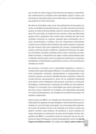 que se dão em várias línguas. Esse desenho de espaços compartilha-
dos redimensiona as relações entre identidade, língua e cultura, ora
tornando-as relevantes para marcar diferenças, ora universalizando o
que poderia ser visto como local.
Na vida em sociedade, cada um de nós participa de vários grupos cul-
turais, em âmbitos de atuação diversos, e se inter-relaciona com outros
grupos. A vivência da diversidade cultural é natural, espontânea e va-
liosa. Por outro lado, os modos de viver, pensar e dizer que diferentes
grupos criam e perpetuam são, muitas vezes, tomados por eles como
verdades universais ou naturais, podendo gerar desrespeito com o
outro, discriminação e conflitos, não raro, insuperáveis. Entendendo
culturas como criações sócio-históricas que dizem respeito a aspectos
da vida humana, tais como repertórios de crenças, comportamentos,
valores, vivências sociais e estéticas, relações de hierarquia, de espa-
ço e de tempo, conceitos e atitudes sobre a vida, a natureza e as ativi-
dades humanas, é importante que sejam criadas oportunidades para
a reflexão conjunta sobre como os sujeitos se relacionam e constroem
identidades compartilhadas e parâmetros comuns, a fim de atribuírem
sentidos ao mundo.
Ao promover o encontro com a diversidade linguística e cultural, o
componente Língua Estrangeira Moderna cria oportunidades para que
os/as estudantes conheçam, desnaturalizem e compreendam suas
próprias culturas e se tornem cidadãos flexíveis e abertos a visões de
mundo diversas, apropriando-se, assim, de um repertório importante
para agirem como mediadores interculturais, buscando a construção
do diálogo e compreensão e resolução de conflitos da vida cotidiana.
Também é no encontro com a diversidade que ele/as aprendam a li-
dar com o novo, o diferente e o inusitado, uma capacidade valorizada
no mundo contemporâneo, nas relações de convivência pessoal e de
trabalho colaborativo.
Outro avanço da BNCC, em relação aos documentos anteriores, é a
elaboração de objetivos de aprendizagem e desenvolvimento que pri-
vilegiam os usos de língua estrangeira, em uma progressão organiza-
da a partir de práticas sociais e de interação com textos e temas que
podem constituir essas práticas. As temáticas a serem tratadas em
língua estrangeira se relacionam ao eixos de formação e temas inte-
gradores da BNCC, e as práticas sociais se articulam com as do com-
ponente Língua Portuguesa, a partir da perspectiva comum de uso da
língua em práticas sociais e da opção pelo texto e pelos modos de
121
 