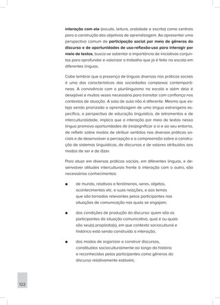 interação com ele (escuta, leitura, oralidade e escrita) como centrais
para a construção dos objetivos de aprendizagem. Ao apresentar uma
perspectiva comum de participação social por meio de gêneros do
discurso e de oportunidades de uso-reflexão-uso para interagir por
meio de textos, busca-se salientar a importância de iniciativas conjun-
tas para aprofundar e valorizar o trabalho que já é feito na escola em
diferentes línguas.
Cabe lembrar que a presença de línguas diversas nas práticas sociais
é uma das características das sociedades complexas contemporâ-
neas. A convivência com o plurilinguismo na escola e além dela é
desejável e muitas vezes necessária para transitar com confiança nos
contextos de atuação. A sala de aula não é diferente. Mesmo que es-
teja sendo priorizada a aprendizagem de uma língua estrangeira es-
pecífica, a perspectiva de educação linguística, de letramentos e de
interculturalidade, implica que a interação por meio de textos nessa
língua promova oportunidades de (res)significar a si e ao seu entorno,
de refletir sobre modos de atribuir sentidos nas diversas práticas so-
ciais e de desenvolver a percepção e a compreensão sobre a constru-
ção de sistemas linguísticos, de discursos e de valores atribuídos aos
modos de ser e de dizer.
Para atuar em diversas práticas sociais, em diferentes línguas, e de-
senvolver atitudes interculturais frente à interação com o outro, são
necessários conhecimentos:
■
■ de mundo, relativos a fenômenos, seres, objetos,
acontecimentos etc. e suas relações, e aos temas
que são tornados relevantes pelos participantes nas
situações de comunicação nas quais se engajam;
■
■ das condições de produção do discurso: quem são os
participantes da situação comunicativa, qual é ou quais
são seu(s) propósito(s), em que contexto sociocultural e
histórico está sendo construída a interação;
■
■ dos modos de organizar e construir discursos,
constituídos socioculturalmente ao longo da história
e reconhecidos pelos participantes como gêneros do
discurso relativamente estáveis;
122
 