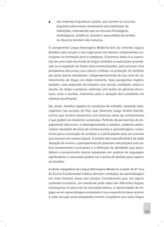 ■
■ dos sistemas linguísticos usados, que reúnem os recursos
linguístico-discursivos necessários para participar de
interações, entendendo que os recursos fonológicos,
morfológicos, sintáticos, lexicais e seus efeitos de sentido
no discurso também são culturais.
O componente Língua Estrangeira Moderna terá de enfrentar alguns
desafios para ocupar o seu lugar junto aos demais componentes cur-
riculares na formação para a cidadania. O primeiro deles é a supera-
ção de uma visão tecnicista de língua, limitada a explicações gramati-
cais ou a repetição de frases descontextualizadas, para priorizar uma
perspectiva discursiva, que coloca a ênfase na produção de sentidos
por parte dos/as estudantes, independentemente de seu nível de co-
nhecimento da língua em dado momento. Essa perspectiva implica,
também, uma expansão do trabalho com escuta, oralidade, leitura e
escrita, de modo a propiciar vivências com textos de gêneros discur-
sivos, orais e escritos, relevantes para a atuação do/a estudante em
espaços plurilíngues.
Há, ainda, desafios ligados às condições de trabalho, bastante hete-
rogêneas nas escolas do País, que oferecem carga horária distinta,
turmas que reúnem estudantes com diversos níveis de conhecimento
e que podem ser bastante numerosas. Partindo da perspectiva de en-
gajamento discursivo, a heterogeneidade é positiva, podendo poten-
cializar situações de troca de conhecimentos e aprendizagens, neces-
sárias para a produção de sentidos e a participação ativa em eventos
que ocorrem em outras línguas. A análise das especificidades de cada
situação de ensino, o planejamento de possíveis articulações com ou-
tros componentes curriculares e a definição de atividades que possi-
bilitem o envolvimento dos/as estudantes em práticas de linguagem
significativas e relevantes podem ser o ponto de partida para superar
os desafios.
A oferta obrigatória de Língua Estrangeira Moderna a partir do 6º ano
do Ensino Fundamental implica oferecer condições de aprendizagem
em nível iniciante nesse ano escolar. Considerando que, em alguns
contextos escolares, o/a estudante pode optar por diferentes línguas
estrangeiras no percurso da educação básica, a oportunidade de en-
gajar-se em aprendizagens acessíveis à sua experiência deve ocorrer
a cada vez que os/as estudantes iniciem a trajetória com outra língua
123
 