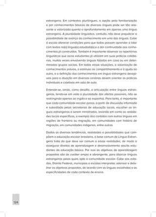 estrangeira. Em contextos plurilíngues, a opção pela familiarização
e por conhecimentos básicos de diversas línguas pode ser tão rele-
vante e valorizada quanto o aprofundamento em apenas uma língua
estrangeira. A pluralidade linguística, contudo, não deve prejudicar a
possibilidade de avanço do conhecimento em uma das línguas. Cabe
à escola oferecer condições para que todos possam aprender a lidar
com textos na(s) língua(s) estudada(s) e a dar continuidade aos conhe-
cimentos já construídos. Também é importante observar os repertórios
linguísticos que os/as estudantes já utilizam em suas práticas cotidia-
nas, muitas vezes envolvendo línguas faladas em casa ou em deter-
minados grupos sociais. Em todas essas situações, a valorização de
conhecimentos prévios, o estímulo ao compartilhamento e à ajuda ao
outro, e a definição dos conhecimentos em língua estrangeira desejá-
veis para a atuação em diversos cenários devem orientar as práticas
individuais e coletivas em sala de aula.
Entende-se, ainda, como desafio, a articulação entre línguas estran-
geiras, tendo-se em vista a pluralidade das ofertas possíveis, não se
restringindo apenas ao inglês e ao espanhol. Para tanto, é importante
que cada comunidade escolar possa, a partir de discussão informada
e subsidiada pelas secretarias de educação locais, escolher as lín-
guas estrangeiras a serem ministradas, levando em conta as realida-
des locais específicas, a exemplo dos contatos com outras línguas em
regiões de fronteira ou migração, em comunidades com história de
migração, em comunidades indígenas, entre outras.
Dadas as diversas tendências, realidades e possibilidades que com-
põem a educação escolar brasileira, a base comum de Língua Estran-
geira trata do que deve ser comum a essas realidades, de modo a
assegurar direitos de aprendizagem e desenvolvimento aos/às estu-
dantes da educação básica. Por isso os objetivos de aprendizagem
propostos são de caráter amplo e abrangente, para abarcar línguas
estrangeiras pelas quais opte a comunidade escolar. Cabe aos esta-
dos, Distrito Federal, municípios e escolas interpretar, adensar e deta-
lhar os objetivos propostos, de acordo com as línguas escolhidas e as
especificidades de cada contexto de ensino.
124
 