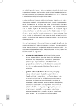 ou outra língua, demandará focos, tempos e retomada de conteúdos
linguístico-discursivos diferenciados, dependendo das vivências ante-
riores dos sujeitos com aquela língua e aquela prática social, da tarefa
e dos objetivos de aprendizagem em questão.
A seguir estão elencadas as práticas sociais que organizam os objeti-
vos de aprendizagem e desenvolvimento em Língua Estrangeira Mo-
derna. É importante ter em vista que essas práticas estão inter-rela-
cionadas e que não excluem outras possíveis. Cabe também salientar
que, ao propor objetivos de interação por meio de textos em língua
estrangeira, busca-se salientar que a escolha do(s) modo(s) de intera-
gir com o texto – escutar, ler, falar e/ou escrever – depende da prática
social em que os participantes se engajam e que a perspectiva inter-
cultural, de sensibilidade para outros modos de fazer e dizer, permeia
todas as práticas.
Com a finalidade de indicar prioridades na seleção de gêneros do
discurso e dos textos que os constituem, direcionar a abordagem de
temas que irão organizar os objetivos de aprendizagem, apontar a es-
colha de atividades e de projetos interdisciplinares, as práticas sociais
focalizadas são as seguintes:
■
■ práticas da vida cotidiana: referem-se à participação
dos/as estudantes nas variadas atividades por meio de
textos em língua estrangeira em variados gêneros do
discurso que digam respeito à reflexão sobre si e os
grupos de pertencimento, a relação com o outro e com
o entorno, mudanças, conflitos e desafios pessoais e
coletivos;
■
■ práticas artístico-literárias: referem-se à participação
dos/as estudantes em atividades que envolvam a
fruição estética, a criatividade e a reflexão sobre si e os
grupos de pertencimento, a relação com o outro e com
o entorno, mudanças, conflitos e desafios pessoais e
coletivos, a partir de textos artístico-literários. Os gêneros
do discurso focalizados nessas práticas incluem textos
artístico-literários em língua estrangeira, em sua versão
original ou em recriações (versões para neoleitores,
adaptações para filmes, canções, pinturas, quadrinhos,
fanfiction etc.), de culturas estrangeiras ou locais;
126
 