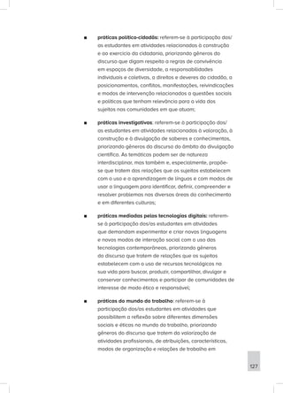 ■
■ práticas político-cidadãs: referem-se à participação dos/
as estudantes em atividades relacionadas à construção
e ao exercício da cidadania, priorizando gêneros do
discurso que digam respeito a regras de convivência
em espaços de diversidade, a responsabilidades
individuais e coletivas, a direitos e deveres do cidadão, a
posicionamentos, conflitos, manifestações, reivindicações
e modos de intervenção relacionados a questões sociais
e políticas que tenham relevância para a vida dos
sujeitos nas comunidades em que atuam;
■
■ práticas investigativas: referem-se à participação dos/
as estudantes em atividades relacionadas à valoração, à
construção e à divulgação de saberes e conhecimentos,
priorizando gêneros do discurso do âmbito da divulgação
científica. As temáticas podem ser de natureza
interdisciplinar, mas também e, especialmente, propõe-
se que tratem das relações que os sujeitos estabelecem
com o uso e a aprendizagem de línguas e com modos de
usar a linguagem para identificar, definir, compreender e
resolver problemas nas diversas áreas do conhecimento
e em diferentes culturas;
■
■ práticas mediadas pelas tecnologias digitais: referem-
se à participação dos/as estudantes em atividades
que demandam experimentar e criar novas linguagens
e novos modos de interação social com o uso das
tecnologias contemporâneas, priorizando gêneros
do discurso que tratem de relações que os sujeitos
estabelecem com o uso de recursos tecnológicos na
sua vida para buscar, produzir, compartilhar, divulgar e
conservar conhecimentos e participar de comunidades de
interesse de modo ético e responsável;
■
■ práticas do mundo do trabalho: referem-se à
participação dos/as estudantes em atividades que
possibilitem a reflexão sobre diferentes dimensões
sociais e éticas no mundo do trabalho, priorizando
gêneros do discurso que tratem da valorização de
atividades profissionais, de atribuições, características,
modos de organização e relações de trabalho em
127
 