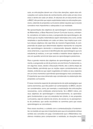 aula, as articulações devem ser o foco das atenções, sejam elas arti-
culações com outras áreas de conhecimento, entre cada um dos cinco
eixos e dentro de cada um deles. A natureza de um documento como
a BNCC não permite que sejam explicitadas todas as articulações pos-
síveis, cabendo às propostas curriculares adotar aquelas que a escola
considera mais importantes e adequadas à sua realidade.
Na apresentação dos objetivos de aprendizagem e desenvolvimento
de Matemática, a Base Nacional Comum Curricular buscou, entretan-
to, considerar, em todos os eixos, a progressão das aprendizagens, de
forma que as noções matemáticas sejam retomadas ano a ano, sendo
ampliadas e aprofundadas em cada um deles. Isso implica que a lei-
tura desses objetivos não seja feita de maneira fragmentada. A com-
preensão do papel que determinado objetivo representa no conjunto
das aprendizagens demanda a compreensão daquele objetivo nos
anos anteriores, o que leva à identificação das aprendizagens que o/a
estudante já realizou, e em que medida o trabalho desse objetivo no
ano em questão servirá de base para as aprendizagens posteriores.
Para a grande maioria dos objetivos de aprendizagem e desenvolvi-
mento, a progressão se dá do primeiro ano do Ensino Fundamental, e,
em algumas vezes, desde a Educação Infantil, até a última etapa do
Ensino Médio, permitindo que as noções sejam constantemente revi-
sitadas, evitando-se que sejam esgotadas em todos os seus aspectos
em um único momento e permitindo aprendizagens mais consistentes.
É importante que essa dimensão seja considerada na elaboração das
propostas curriculares.
É nesse momento especial de planejamento da ação pedagógica que
outros elementos, que não podem ser contemplados na BNCC, devem
ser considerados, como, por exemplo, a explicitação das articulações
necessárias, como enfatizado anteriormente. Se a BNCC indica, em
seus objetivos de aprendizagem e desenvolvimento, as aprendiza-
gens fundamentais a que o/a estudante tem direito, é nas propostas
curriculares, seja do sistema de ensino, da escola ou no planejamen-
to do professor, que serão escolhidos os caminhos para que essas
aprendizagens se concretizem.
Para essas escolhas, o cuidado com a contextualização é fundamen-
tal, na medida em que ela é importante para que o/a estudante atribua
sentido aos conceitos em jogo. Considerando que a Matemática nos
oferece modelos para compreender a realidade, as situações esco-
135
 