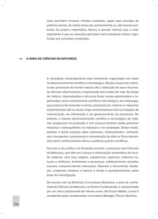 lares permitem envolver infinitos contextos, sejam eles oriundos de
práticas sociais, de outras áreas de conhecimento ou, até mesmo con-
textos da própria matemática. Nunca é demais reforçar que o mais
importante é que as situações permitam ao/à estudante atribuir signi-
ficado aos conceitos envolvidos.
▬
▬ A ÁREA DE CIÊNCIAS DA NATUREZA
A sociedade contemporânea está fortemente organizada com base
no desenvolvimento científico e tecnológico. Desde a busca do contro-
le dos processos do mundo natural até a obtenção de seus recursos,
as ciências influenciaram a organização dos modos de vida. Ao longo
da história, interpretações e técnicas foram sendo aprimoradas e or-
ganizadas como conhecimento científico e tecnológico, da metalurgia,
que produziu ferramentas e armas, passando por motores e máquinas
automatizadas até os atuais chips semicondutores das tecnologias de
comunicação, de informação e de gerenciamento de processos. No
entanto, o mesmo desenvolvimento científico e tecnológico de notá-
veis progressos na produção e nos serviços também pode promover
impactos e desequilíbrios na natureza e na sociedade. Desse modo,
debater e tomar posição sobre alimentos, medicamentos, combustí-
veis, transportes, saneamento e manutenção da vida na Terra deman-
dam tanto conhecimentos éticos e políticos quanto científicos.
Isso por si só justifica, na formação escolar, a presença das Ciências
da Natureza, que têm em comum a observação sistemática do mun-
do material, com seus objetos, substâncias, espécies, sistemas na-
turais e artificiais, fenômenos e processos, estabelecendo relações
causais, compreendendo interações, fazendo e formulando hipóte-
ses, propondo modelos e teorias e tendo o questionamento como
base da investigação.
De acordo com as Diretrizes Curriculares Nacionais, a área de conhe-
cimento Ciências da Natureza, no Ensino Fundamental, é representada
por um único componente de mesmo nome. No Ensino Médio, a área é
constituída pelos componentes curriculares Biologia, Física e Química.
136
 