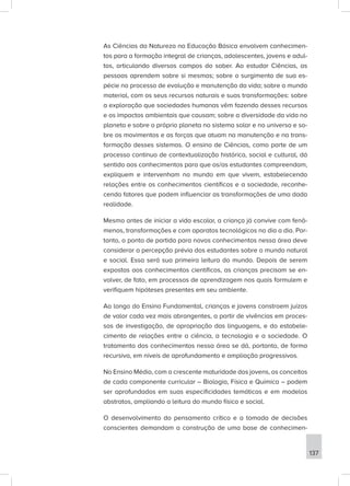 As Ciências da Natureza na Educação Básica envolvem conhecimen-
tos para a formação integral de crianças, adolescentes, jovens e adul-
tos, articulando diversos campos do saber. Ao estudar Ciências, as
pessoas aprendem sobre si mesmas; sobre o surgimento de sua es-
pécie no processo de evolução e manutenção da vida; sobre o mundo
material, com os seus recursos naturais e suas transformações: sobre
a exploração que sociedades humanas vêm fazendo desses recursos
e os impactos ambientais que causam; sobre a diversidade da vida no
planeta e sobre o próprio planeta no sistema solar e no universo e so-
bre os movimentos e as forças que atuam na manutenção e na trans-
formação desses sistemas. O ensino de Ciências, como parte de um
processo contínuo de contextualização histórica, social e cultural, dá
sentido aos conhecimentos para que os/as estudantes compreendam,
expliquem e intervenham no mundo em que vivem, estabelecendo
relações entre os conhecimentos científicos e a sociedade, reconhe-
cendo fatores que podem influenciar as transformações de uma dada
realidade.
Mesmo antes de iniciar a vida escolar, a criança já convive com fenô-
menos, transformações e com aparatos tecnológicos no dia a dia. Por-
tanto, o ponto de partida para novos conhecimentos nessa área deve
considerar a percepção prévia dos estudantes sobre o mundo natural
e social. Essa será sua primeira leitura do mundo. Depois de serem
expostas aos conhecimentos científicos, as crianças precisam se en-
volver, de fato, em processos de aprendizagem nos quais formulem e
verifiquem hipóteses presentes em seu ambiente.
Ao longo do Ensino Fundamental, crianças e jovens constroem juízos
de valor cada vez mais abrangentes, a partir de vivências em proces-
sos de investigação, de apropriação das linguagens, e do estabele-
cimento de relações entre a ciência, a tecnologia e a sociedade. O
tratamento dos conhecimentos nessa área se dá, portanto, de forma
recursiva, em níveis de aprofundamento e ampliação progressivos.
No Ensino Médio, com a crescente maturidade dos jovens, os conceitos
de cada componente curricular – Biologia, Física e Química – podem
ser aprofundados em suas especificidades temáticas e em modelos
abstratos, ampliando a leitura do mundo físico e social.
O desenvolvimento do pensamento crítico e a tomada de decisões
conscientes demandam a construção de uma base de conhecimen-
137
 