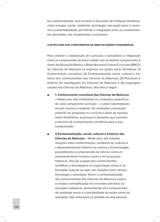 tos contextualizada. Isso envolve a discussão de múltiplas temáticas,
como energia, saúde, ambiente, tecnologia, educação para o consu-
mo e sustentabilidade, permitindo a integração entre os conhecimen-
tos abordados nos componentes curriculares.
A ESTRUTURA DOS COMPONENTES DA ÁREA NO ENSINO FUNDAMENTAL
Para orientar a elaboração de currículos e possibilitar a integração
entre os componentes da área e desta com os demais componentes e
áreas da Educação Básica, a Base Nacional Comum Curricular (BNCC)
de Ciências da Natureza se organiza em quatro eixos formativos: (1)
Conhecimento conceitual; (2) Contextualização social, cultural e his-
tórica dos conhecimentos das Ciências da Natureza; (3) Processos e
práticas de investigação em Ciências da Natureza e (4) Linguagens
usadas nas Ciências da Natureza, descritos a seguir.
■
■ 1. Conhecimento conceitual das Ciências da Natureza
– Neste eixo, são enfatizados os conteúdos específicos
de cada componente curricular – o saber sistematizado
em leis, teorias e modelos. Os conteúdos conceituais
poderão ser propostos no currículo a partir de estudos
sobre fenômenos, processos e situações que suscitam
o domínio de conhecimentos científicos para a sua
compreensão.
■
■ 2.Contextualização, social, cultural e histórica das
Ciências da Natureza – Neste eixo, são tratadas
relações entre conhecimentos, contextos de vivência e
o desenvolvimento histórico da ciência e da tecnologia,
possibilitando a compreensão da ciência como um
empreendimento humano, social e em processos
históricos. Discute o papel dos conhecimentos
científicos e tecnológicos na organização social e na
formação cultural, ou seja, nas relações entre ciência,
tecnologia e sociedade. Assim, a contextualização
dos conhecimentos das Ciências da Natureza supera
a simples exemplificação de conceitos com fatos ou
situações cotidianas, demandando uma compreensão
da realidade social e a possibilidade de ações sobre tal
realidade. São enfocados os âmbitos da vida pessoal,
138
 