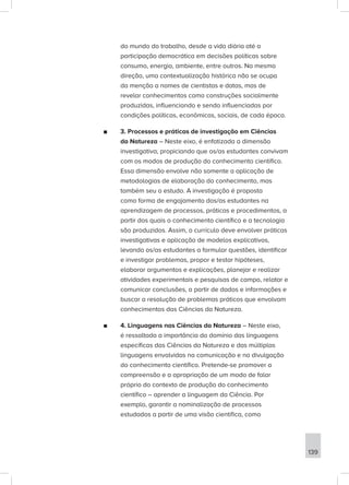 do mundo do trabalho, desde a vida diária até a
participação democrática em decisões políticas sobre
consumo, energia, ambiente, entre outros. Na mesma
direção, uma contextualização histórica não se ocupa
da menção a nomes de cientistas e datas, mas de
revelar conhecimentos como construções socialmente
produzidas, influenciando e sendo influenciadas por
condições políticas, econômicas, sociais, de cada época.
■
■ 3. Processos e práticas de investigação em Ciências
da Natureza – Neste eixo, é enfatizada a dimensão
investigativa, propiciando que os/as estudantes convivam
com os modos de produção do conhecimento científico.
Essa dimensão envolve não somente a aplicação de
metodologias de elaboração do conhecimento, mas
também seu o estudo. A investigação é proposta
como forma de engajamento dos/as estudantes na
aprendizagem de processos, práticas e procedimentos, a
partir dos quais o conhecimento científico e a tecnologia
são produzidos. Assim, o currículo deve envolver práticas
investigativas e aplicação de modelos explicativos,
levando os/as estudantes a formular questões, identificar
e investigar problemas, propor e testar hipóteses,
elaborar argumentos e explicações, planejar e realizar
atividades experimentais e pesquisas de campo, relatar e
comunicar conclusões, a partir de dados e informações e
buscar a resolução de problemas práticos que envolvam
conhecimentos das Ciências da Natureza.
■
■ 4. Linguagens nas Ciências da Natureza – Neste eixo,
é ressaltada a importância do domínio das linguagens
específicas das Ciências da Natureza e das múltiplas
linguagens envolvidas na comunicação e na divulgação
do conhecimento científico. Pretende-se promover a
compreensão e a apropriação de um modo de falar
próprio do contexto de produção do conhecimento
científico – aprender a linguagem da Ciência. Por
exemplo, garantir a nominalização de processos
estudados a partir de uma visão científica, como
139
 