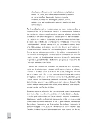 dissolução, enferrujamento, magnetização, adaptação e
outros. Ou, ainda, envolver o/a estudante em processos
de comunicação e divulgação do conhecimento
científico, fazendo uso de imagens, gráficos, vídeos,
notícias, com uso amplo das tecnologias da informação e
comunicação.
As dimensões formativas representadas por esses eixos orientam a
proposição de um currículo que associa o conhecimento científico
do mundo das crianças, adolescentes, jovens e adultos, orientando
sua atuação em diferentes práticas sociais: práticas da vida cotidia-
na, culturais, do trabalho, da comunicação e da cidadania. Para isso,
a escolha de unidades de aprendizagem, em todos os componentes
curriculares das Ciências da Natureza, no Ensino Fundamental e En-
sino Médio, seguiu as lógica de organização desses quatro eixos, in-
cluindo: conteúdos conceituais fundamentais para o conhecimento da
área e que se articulem com saberes da prática; processos cogniti-
vos relativos à investigação e à resolução de problemas que possam
auxiliar o exercício da cidadania e a tomada de decisão socialmente
responsável, possibilitando o tratamento progressivo e recursivo de
conceitos ao longo do currículo.
O ensino das Ciências da Natureza, na perspectiva aqui apontada,
pode ser desafiador para crianças, adolescentes, jovens e adultos,
levando-os a refletir sobre as culturas das quais participam, em uma
sociedade em que a ciência é um instrumento importante para a inter-
pretação de fenômenos e problemas sociais. Contribui, também, para
buscar formas de intervenção pessoais e coletivas, para promover
consciência e assumir responsabilidades, com a alegria de quem não
precisa memorizar respostas, mas pode, a todo o tempo, fazer pergun-
tas, apresentar e enfrentar dúvidas.
Tais eixos orientam a formulação dos objetivos de aprendizagem e de-
senvolvimento e encontram ressonância em muitas das propostas cur-
riculares para o ensino de Ciências, de Biologia, de Física e de Química,
dos estados brasileiros. Encontra ressonância, ainda, em documentos
curriculares nacionais anteriores à BNCC, por exemplo, Parâmetros
Curriculares Nacionais e as Orientações Curriculares Nacionais. A
contextualização social, cultural e histórica dos conhecimentos das
Ciências da Natureza, preconizada desde os anos 1980, é um dos ei-
140
 