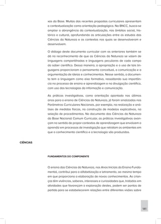 xos da Base. Muitas das recentes propostas curriculares apresentam
a contextualização como orientação pedagógica. Na BNCC, busca-se
ampliar a abrangência da contextualização, nos âmbitos social, his-
tórico e cultural, aprofundando as articulações entre os estudos das
Ciências da Natureza e os contextos nos quais se desenvolveram e
desenvolvem.
O diálogo deste documento curricular com os anteriores também se
dá no reconhecimento de que as Ciências da Natureza se valem de
linguagens compartilhadas e linguagens peculiares de cada campo
do saber científico. Dessa maneira, a apropriação e o uso de tais lin-
guagens proporcionam o pensamento conceitual, a comunicação e a
argumentação de ideias e conhecimentos. Nesse sentido, o documen-
to tem a linguagem como eixo formativo, ressaltando sua importân-
cia no processo de ensino e aprendizagem e na divulgação científica,
com uso das tecnologias da informação e comunicação.
As práticas investigativas, como orientação apontada nos últimos
anos para o ensino de Ciências da Natureza, já foram sinalizadas nos
Parâmetros Curriculares Nacionais, por exemplo, na realização e aná-
lises de medidas físicas, na construção de modelos explicativos, na
seleção de procedimentos. No documento das Ciências da Natureza
da Base Nacional Comum Curricular, as práticas investigativas avan-
çam no sentido de propor contextos de aprendizagem que envolvem o
aprendiz em processos de investigação que retratam os ambientes em
que o conhecimento científico e a tecnologia são produzidos.
CIÊNCIAS
FUNDAMENTOS DO COMPONENTE
O ensino das Ciências da Natureza, nos Anos Iniciais do Ensino Funda-
mental, contribui para a alfabetização e letramento, ao mesmo tempo
em que proporciona a elaboração de novos conhecimentos. As crian-
ças têm vivências, saberes, interesses e curiosidades que, tratados em
atividades que favoreçam a exploração destes, podem ser pontos de
partida para se estabelecerem relações entre diferentes visões sobre
141
 