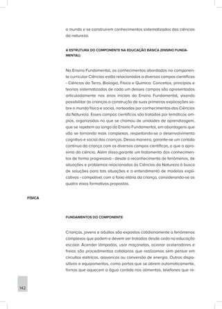 o mundo e se construírem conhecimentos sistematizados das ciências
da natureza.
A ESTRUTURA DO COMPONENTE NA EDUCAÇÃO BÁSICA (ENSINO FUNDA-
MENTAL)
No Ensino Fundamental, os conhecimentos abordados no componen-
te curricular Ciências estão relacionados a diversos campos científicos
- Ciências da Terra, Biologia, Física e Química. Conceitos, princípios e
teorias sistematizadas de cada um desses campos são apresentados
articuladamente nos anos iniciais do Ensino Fundamental, visando
possibilitar às crianças a construção de suas primeiras explicações so-
bre o mundo físico e social, norteadas por conhecimentos das Ciências
da Natureza. Esses campos científicos são tratados por temáticas am-
plas, organizadas no que se chamou de unidades de aprendizagem,
que se repetem ao longo do Ensino Fundamental, em abordagens que
vão se tornando mais complexas, respeitando-se o desenvolvimento
cognitivo e social das crianças. Dessa maneira, garante-se um contato
contínuo da criança com os diversos campos científicos, o que a apro-
xima da ciência. Além disso,garante um tratamento dos conhecimen-
tos de forma progressiva - desde o reconhecimento de fenômenos, de
situações e problemas relacionados às Ciências da Natureza à busca
de soluções para tais situações e o entendimento de modelos expli-
cativos - compatível com a faixa etária da criança, considerando-se os
quatro eixos formativos propostos.
FÍSICA
FUNDAMENTOS DO COMPONENTE
Crianças, jovens e adultos são expostos cotidianamente a fenômenos
complexos que podem e devem ser tratados desde cedo na educação
escolar. Acender lâmpadas, usar maçanetas, acionar aceleradores e
freios são procedimentos cotidianos que realizamos sem pensar em
circuitos elétricos, alavancas ou conversão de energia. Outros dispo-
sitivos e equipamentos, como portas que se abrem automaticamente,
fornos que aquecem a água contida nos alimentos, telefones que re-
142
 