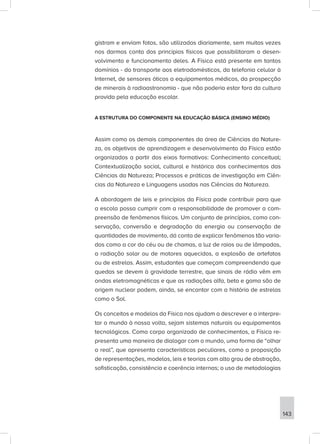 gistram e enviam fotos, são utilizados diariamente, sem muitas vezes
nos darmos conta dos princípios físicos que possibilitaram o desen-
volvimento e funcionamento deles. A Física está presente em tantos
domínios - do transporte aos eletrodomésticos, da telefonia celular à
Internet, de sensores óticos a equipamentos médicos, da prospecção
de minerais à radioastronomia - que não poderia estar fora da cultura
provida pela educação escolar.
A ESTRUTURA DO COMPONENTE NA EDUCAÇÃO BÁSICA (ENSINO MÉDIO)
Assim como os demais componentes da área de Ciências da Nature-
za, os objetivos de aprendizagem e desenvolvimento da Física estão
organizados a partir dos eixos formativos: Conhecimento conceitual;
Contextualização social, cultural e histórica dos conhecimentos das
Ciências da Natureza; Processos e práticas de investigação em Ciên-
cias da Natureza e Linguagens usadas nas Ciências da Natureza.
A abordagem de leis e princípios da Física pode contribuir para que
a escola possa cumprir com a responsabilidade de promover a com-
preensão de fenômenos físicos. Um conjunto de princípios, como con-
servação, conversão e degradação da energia ou conservação de
quantidades de movimento, dá conta de explicar fenômenos tão varia-
dos como a cor do céu ou de chamas, a luz de raios ou de lâmpadas,
a radiação solar ou de motores aquecidos, a explosão de artefatos
ou de estrelas. Assim, estudantes que começam compreendendo que
quedas se devem à gravidade terrestre, que sinais de rádio vêm em
ondas eletromagnéticas e que as radiações alfa, beta e gama são de
origem nuclear podem, ainda, se encantar com a história de estrelas
como o Sol.
Os conceitos e modelos da Física nos ajudam a descrever e a interpre-
tar o mundo à nossa volta, sejam sistemas naturais ou equipamentos
tecnológicos. Como corpo organizado de conhecimentos, a Física re-
presenta uma maneira de dialogar com o mundo, uma forma de “olhar
o real”, que apresenta características peculiares, como a proposição
de representações, modelos, leis e teorias com alto grau de abstração,
sofisticação, consistência e coerência internas; o uso de metodologias
143
 