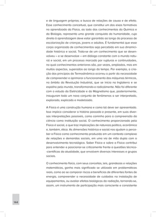 e de linguagem próprias; a busca de relações de causa e de efeito.
Esse conhecimento conceitual, que constitui um dos eixos formativos
no aprendizado da Física, ao lado dos conhecimentos da Química e
da Biologia, representa uma grande conquista da humanidade, cujo
direito à aprendizagem deve estar garantido ao longo do processo de
escolarização de crianças, jovens e adultos. É fundamental que esse
corpo organizado de conhecimentos seja percebido em sua dinamici-
dade histórica e social. Trata-se de um conhecimento que se desen-
volveu – e se desenvolve – em diálogo constante com o mundo natu-
ral e social, em um processo marcado por rupturas e continuidades,
no qual conhecimentos anteriores são, por vezes, ampliados, mas em
muitos aspectos, superados ao longo do tempo. Por exemplo, a cria-
ção dos princípios da Termodinâmica ocorreu a partir da necessidade
de compreender e aprimorar o funcionamento das máquinas térmicas,
no âmbito da Revolução Industrial, que se inicia na Inglaterra e se
espalha pelo mundo, transformando-o radicalmente. Não foi diferente
com o estudo da Eletricidade e do Magnetismo que, posteriormente,
inauguram todo um novo conjunto de fenômenos a ser interpretado,
explorado, explicado e modelizado.
A Física é uma construção humana e como tal deve ser apresentada.
Isso implica considerar a história passada e presente, em suas diver-
sas interpretações possíveis, como caminho para a compreensão da
ciência como instituição social. O conhecimento proporcionado pela
Física é social, o que traz implicações de natureza política, econômica
e, também, ética. As dimensões histórica e social nos ajudam a perce-
ber a Física como conhecimento produzido em um contexto complexo
de relações e demandas sociais, em uma via de mão dupla com o
desenvolvimento tecnológico. Saber Física e sobre a Física contribui
para entender e posicionar-se criticamente frente a questões técnico-
-científicas da atualidade, que envolvem diversos interesses e grupos
sociais.
O conhecimento físico, com seus conceitos, leis, grandezas e relações
matemáticas, ganha mais significado se utilizado em problemáticas
reais, como ao se comparar riscos e benefícios de diferentes fontes de
energia, compreender a necessidade de cuidados na instalação de
equipamentos, ou avaliar efeitos biológicos da radiação, tornando-se,
assim, um instrumento de participação mais consciente e consistente
144
 