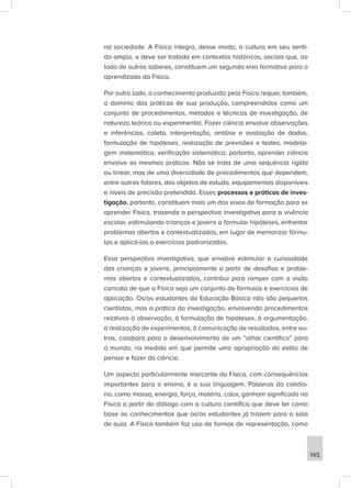 na sociedade. A Física integra, desse modo, a cultura em seu senti-
do amplo, e deve ser tratada em contextos históricos, sociais que, ao
lado de outros saberes, constituem um segundo eixo formativo para o
aprendizado da Física.
Por outro lado, o conhecimento produzido pela Física requer, também,
o domínio das práticas de sua produção, compreendidas como um
conjunto de procedimentos, métodos e técnicas de investigação, de
natureza teórica ou experimental. Fazer ciência envolve observações
e inferências, coleta, interpretação, análise e avaliação de dados,
formulação de hipóteses, realização de previsões e testes, modela-
gem matemática, verificação sistemática; portanto, aprender ciência
envolve as mesmas práticas. Não se trata de uma sequência rígida
ou linear, mas de uma diversidade de procedimentos que dependem,
entre outros fatores, dos objetos de estudo, equipamentos disponíveis
e níveis de precisão pretendida. Esses processos e práticas de inves-
tigação, portanto, constituem mais um dos eixos de formação para se
aprender Física, trazendo a perspectiva investigativa para a vivência
escolar, estimulando crianças e jovens a formular hipóteses, enfrentar
problemas abertos e contextualizados, em lugar de memorizar fórmu-
las e aplicá-las a exercícios padronizados.
Essa perspectiva investigativa, que envolve estimular a curiosidade
das crianças e jovens, principalmente a partir de desafios e proble-
mas abertos e contextualizados, contribui para romper com a visão
caricata de que a Física seja um conjunto de fórmulas e exercícios de
aplicação. Os/as estudantes da Educação Básica não são pequenos
cientistas, mas a prática da investigação, envolvendo procedimentos
relativos à observação, à formulação de hipóteses, à argumentação,
à realização de experimentos, à comunicação de resultados, entre ou-
tros, colabora para o desenvolvimento de um “olhar científico” para
o mundo, na medida em que permite uma apropriação do estilo de
pensar e fazer da ciência.
Um aspecto particularmente marcante da Física, com consequências
importantes para o ensino, é a sua linguagem. Palavras do cotidia-
no, como massa, energia, força, matéria, calor, ganham significado na
Física a partir do diálogo com a cultura científica que deve ter como
base os conhecimentos que os/as estudantes já trazem para a sala
de aula. A Física também faz uso de formas de representação, como
145
 