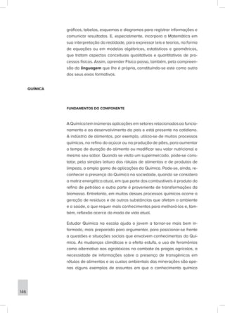 gráficos, tabelas, esquemas e diagramas para registrar informações e
comunicar resultados. E, especialmente, incorpora a Matemática em
sua interpretação da realidade, para expressar leis e teorias, na forma
de equações ou em modelos algébricos, estatísticos e geométricos,
que tratam aspectos conceituais qualitativos e quantitativos de pro-
cessos físicos. Assim, aprender Física passa, também, pela compreen-
são da linguagem que lhe é própria, constituindo-se este como outro
dos seus eixos formativos.
QUÍMICA
FUNDAMENTOS DO COMPONENTE
A Química tem inúmeras aplicações em setores relacionados ao funcio-
namento e ao desenvolvimento do país e está presente no cotidiano.
A indústria de alimentos, por exemplo, utiliza-se de muitos processos
químicos, no refino do açúcar ou na produção de pães, para aumentar
o tempo de duração do alimento ou modificar seu valor nutricional e
mesmo seu sabor. Quando se visita um supermercado, pode-se cons-
tatar, pela simples leitura dos rótulos de alimentos e de produtos de
limpeza, a ampla gama de aplicações da Química. Pode-se, ainda, re-
conhecer a presença da Química na sociedade, quando se considera
a matriz energética atual, em que parte dos combustíveis é produto do
refino de petróleo e outra parte é proveniente de transformações da
biomassa. Entretanto, em muitos desses processos químicos ocorre a
geração de resíduos e de outras substâncias que afetam o ambiente
e a saúde, o que requer mais conhecimentos para melhorá-los e, tam-
bém, reflexão acerca do modo de vida atual.
Estudar Química na escola ajuda o jovem a tornar-se mais bem in-
formado, mais preparado para argumentar, para posicionar-se frente
a questões e situações sociais que envolvem conhecimentos da Quí-
mica. As mudanças climáticas e o efeito estufa, o uso de feromônios
como alternativa aos agrotóxicos no combate às pragas agrícolas, a
necessidade de informações sobre a presença de transgênicos em
rótulos de alimentos e os custos ambientais das minerações são ape-
nas alguns exemplos de assuntos em que o conhecimento químico
146
 