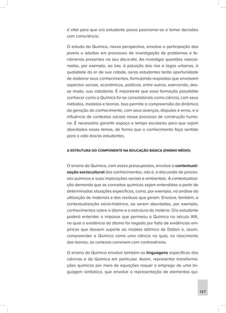 é vital para que o/a estudante possa posicionar-se e tomar decisões
com consciência.
O estudo da Química, nessa perspectiva, envolve a participação dos
jovens e adultos em processos de investigação de problemas e fe-
nômenos presentes no seu dia-a-dia. Ao investigar questões relacio-
nadas, por exemplo, ao lixo, à poluição dos rios e lagos urbanos, à
qualidade do ar de sua cidade, os/as estudantes terão oportunidade
de elaborar seus conhecimentos, formulando respostas que envolvem
aspectos sociais, econômicos, políticos, entre outros, exercendo, des-
se modo, sua cidadania. É importante que essa formação possibilite
conhecer como a Química foi se consolidando como ciência, com seus
métodos, modelos e teorias. Isso permite a compreensão da dinâmica
da geração do conhecimento, com seus avanços, disputas e erros, e a
influência de contextos sociais nesse processo de construção huma-
na. É necessário garantir espaço e tempo escolares para que sejam
abordados esses temas, de forma que o conhecimento faça sentido
para a vida dos/as estudantes.
A ESTRUTURA DO COMPONENTE NA EDUCAÇÃO BÁSICA (ENSINO MÉDIO)
O ensino da Química, com esses pressupostos, envolve a contextuali-
zação sociocultural dos conhecimentos, isto é, a discussão de proces-
sos químicos e suas implicações sociais e ambientais. A contextualiza-
ção demanda que os conceitos químicos sejam entendidos a partir de
determinadas situações específicas, como, por exemplo, na análise da
utilização de materiais e dos resíduos que geram. Envolve, também, a
contextualização sócio-histórica, ao serem abordados, por exemplo,
conhecimentos sobre o átomo e a estrutura da matéria. O/a estudante
poderá entender o impasse que permeou a Química no século XIX,
no qual a existência do átomo foi negada por falta de evidências em-
píricas que dessem suporte ao modelo atômico de Dalton e, assim,
compreender a Química como uma ciência na qual, no nascimento
das teorias, as certezas convivem com controvérsias.
O ensino da Química envolve também as linguagens específicas das
ciências e da Química em particular. Assim, representar transforma-
ções químicas por meio de equações requer o emprego de uma lin-
guagem simbólica, que envolve a representação de elementos quí-
147
 