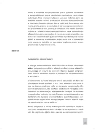 mento e na análise das propriedades que os plásticos apresentam
e que possibilitaram que se substituíssem os metais na carroceria de
automóveis. Para entender muitos dos usos dos materiais, os/as es-
tudantes terão de recorrer a estudos da estrutura atômico-molecular
e das interações entre átomos, íons e moléculas. Por exemplo, dia-
mante, grafite, grafeno e nanotubos de carbono apresentam diferen-
tes propriedades e usos, ainda que compostos pelo mesmo elemento
químico, o carbono. Conhecimentos conceituais sobre as transforma-
ções químicas, como as relações de massa, a energia envolvida, a ex-
tensão e a velocidade com que ocorrem são importantes para auxiliar
jovens e adultos no entendimento de processos que acontecem no
meio natural, na indústria, em suas casas, ampliando, assim, a com-
preensão do mundo físico e social.
BIOLOGIA
FUNDAMENTOS DO COMPONENTE
A Biologia é uma ciência que tem como objeto de estudo o fenômeno
vida e, juntamente com a Física, a Química, a Astronomia e a Geociên-
cias, agrega um conjunto de conhecimentos que buscam compreen-
der e explicar fenômenos naturais e processos de natureza científica
e tecnológica.
O componente curricular Biologia tem se estruturado em torno do
pressuposto de que entender a vida como fenômeno é reconhecer
que os sistemas orgânicos estão em constante transformação, têm
elevada complexidade, são abertos e estabelecem interações com o
ambiente, trocando energia, participando da ciclagem de matéria e
respondendo a estímulos do meio. Portanto, para compreendê-la sa-
tisfatoriamente, é preciso ter em conta tanto as distintas escalas tem-
porais em que os processos biológicos agem, como os diversos níveis
de organização em que se realizam.
Nessa perspectiva, o ensino de Biologia deve contemplar, desde os
processos que ocorrem no tempo de vida de um organismo e nos ní-
veis de organização abaixo dele, àqueles que compreendem um in-
149
 