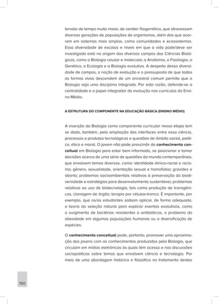 tervalo de tempo muito maior, de caráter filogenético, que atravessam
diversas gerações de populações de organismos, além dos que ocor-
rem em sistemas mais amplos, como comunidades e ecossistemas.
Essa diversidade de escalas e níveis em que a vida pode/deve ser
investigada está na origem dos diversos campos das Ciências Bioló-
gicas, como a Biologia celular e molecular, a Anatomia, a Fisiologia, a
Genética, a Ecologia e a Biologia evolutiva. A despeito dessa diversi-
dade de campos, a noção de evolução e o pressuposto de que todas
as formas vivas descendem de um ancestral comum permite que a
Biologia seja uma disciplina integrada. Por esta razão, defende-se a
centralidade e o papel integrador da evolução nos currículos do Ensi-
no Médio.
A ESTRUTURA DO COMPONENTE NA EDUCAÇÃO BÁSICA (ENSINO MÉDIO)
A inserção da Biologia como componente curricular nessa etapa tem
se dado, também, pela ampliação das interfaces entre essa ciência,
processos e produtos tecnológicos e questões de âmbito social, políti-
co, ético e moral. O jovem não pode prescindir do conhecimento con-
ceitual em Biologia para estar bem informado, se posicionar e tomar
decisões acerca de uma série de questões do mundo contemporâneo,
que envolvem temas diversos, como: identidade étnico-racial e racis-
mo; gênero, sexualidade, orientação sexual e homofobia; gravidez e
aborto; problemas socioambientais relativos à preservação da biodi-
versidade e estratégias para desenvolvimento sustentável; problemas
relativos ao uso de biotecnologia, tais como produção de transgêni-
cos, clonagem de órgão; terapia por células-tronco. É importante, por
exemplo, que os/as estudantes saibam aplicar, de forma adequada,
a teoria da seleção natural para explicar eventos evolutivos, como
o surgimento de bactérias resistentes a antibióticos, o problema da
obesidade em algumas populações humanas ou a diversificação de
espécies.
O conhecimento conceitual pode, portanto, promover uma aproxima-
ção dos jovens com os conhecimentos produzidos pela Biologia, que
circulam em mídias eletrônicas às quais têm acesso e nas discussões
sociopolíticas sobre temas que envolvem ciência e tecnologia. Por
meio de uma abordagem histórica e filosófica no tratamento destes
150
 