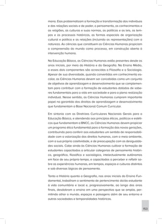 mana. Elas problematizam a formação e transformação dos indivíduos
e das relações sociais e de poder, o pensamento, os conhecimentos e
as religiões, as culturas e suas normas, as políticas e as leis, os tem-
pos e os processos históricos, as formas espaciais de organização
cultural e política e as relações (incluindo as representações) com a
natureza. As ciências que constituem as Ciências Humanas propiciam
a compreensão do mundo como processo, em construção aberta à
intervenção humana.
Na Educação Básica, as Ciências Humanas estão presentes desde os
anos iniciais, por meio da História e da Geografia. No Ensino Médio,
a esses dois componentes são acrescidas a Filosofia e a Sociologia.
Apesar de sua diversidade, quando convertidas em conhecimento es-
colar, as Ciências Humanas devem ser concebidas como um conjunto
de objetivos de aprendizagem e desenvolvimento que se complemen-
tam para contribuir com a formação de estudantes dotados de sabe-
res fundamentais para a vida em sociedade e para a plena realização
individual. Nesse sentido, as Ciências Humanas cumprem importante
papel na garantida dos direitos de aprendizagem e desenvolvimento
que fundamentam a Base Nacional Comum Curricular.
Em sintonia com as Diretrizes Curriculares Nacionais Gerais para a
Educação Básica, e atendendo aos princípios éticos, políticos e estéti-
cos que fundamentam a BNCC, as Ciências Humanas devem propiciar
um programa ético fundamental para a formação das novas gerações,
contribuindo para conferir aos estudantes um sentido de responsabili-
dade com a valorização dos direitos humanos, com o meio ambiente,
com a sua própria coletividade, e de preocupação com as desigualda-
des sociais. Cabe ainda às Ciências Humanas cultivar a formação de
estudantes capacitados a articular categorias de pensamento históri-
co, geográfico, filosófico e sociológico, intelectualmente autônomos
em face de seu próprio tempo, e capacitados a perceber e refletir so-
bre as experiências humanas, em tempos, espaços e culturas distintos
e sob diversas lógicas de pensamento.
Tanto a História quanto a Geografia, nos anos iniciais do Ensino Fun-
damental, trabalham o sentimento de pertencimento do/da estudante
à vida comunitária e local e, progressivamente, ao longo dos anos
finais, desdobram o ensino em uma perspectiva que se amplia, per-
mitindo olhar o mundo, espaços e paisagens além de seu entorno e
outras sociedades e temporalidades históricas.
153
 