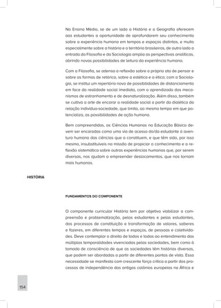 No Ensino Médio, se de um lado a História e a Geografia oferecem
aos estudantes a oportunidade de aprofundarem seu conhecimento
sobre a experiência humana em tempos e espaços distintos, e muito
especialmente sobre a história e o território brasileiros, de outro lado a
entrada da Filosofia e da Sociologia amplia as perspectivas analíticas,
abrindo novas possibilidades de leitura da experiência humana.
Com a Filosofia, se adensa a reflexão sobre o próprio ato de pensar e
sobre as formas de retórica, sobre a estética e a ética; com a Sociolo-
gia, se institui um repertório novo de possibilidades de distanciamento
em face da realidade social imediata, com o aprendizado dos meca-
nismos de estranhamento e de desnaturalização. Além disso, também
se cultiva a arte de encarar a realidade social a partir da dialética da
relação indivíduo-sociedade, que limita, ao mesmo tempo em que po-
tencializa, as possibilidades de ação humana.
Bem compreendidas, as Ciências Humanas na Educação Básica de-
vem ser encaradas como uma via de acesso do/da estudante à aven-
tura humana das ciências que a constituem, e que têm sido, por isso
mesmo, insubstituíveis na missão de propiciar o conhecimento e a re-
flexão sistemática sobre outras experiências humanas que, por serem
diversas, nos ajudam a empreender deslocamentos, que nos tornam
mais humanos.
HISTÓRIA
FUNDAMENTOS DO COMPONENTE
O componente curricular História tem por objetivo viabilizar a com-
preensão e problematização, pelos estudantes e pelas estudantes,
dos processos de constituição e transformação de valores, saberes
e fazeres, em diferentes tempos e espaços, de pessoas e coletivida-
des. Deve contemplar o direito de todos e todas ao entendimento das
múltiplas temporalidades vivenciadas pelas sociedades, bem como à
tomada de consciência de que as sociedades têm histórias diversas,
que podem ser abordadas a partir de diferentes pontos de vista. Essa
necessidade se manifesta com crescente força crítica a partir dos pro-
cessos de independência das antigas colônias europeias na África e
154
 