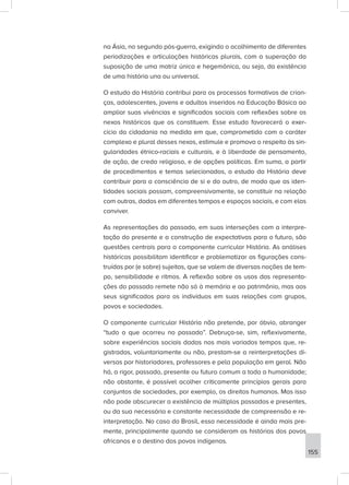 na Ásia, no segundo pós-guerra, exigindo o acolhimento de diferentes
periodizações e articulações históricas plurais, com a superação da
suposição de uma matriz única e hegemônica, ou seja, da existência
de uma história una ou universal.
O estudo da História contribui para os processos formativos de crian-
ças, adolescentes, jovens e adultos inseridos na Educação Básica ao
ampliar suas vivências e significados sociais com reflexões sobre os
nexos históricos que os constituem. Esse estudo favorecerá o exer-
cício da cidadania na medida em que, comprometido com o caráter
complexo e plural desses nexos, estimule e promova o respeito às sin-
gularidades étnico-raciais e culturais, e à liberdade de pensamento,
de ação, de credo religioso, e de opções políticas. Em suma, a partir
de procedimentos e temas selecionados, o estudo da História deve
contribuir para a consciência de si e do outro, de modo que as iden-
tidades sociais possam, compreensivamente, se constituir na relação
com outras, dadas em diferentes tempos e espaços sociais, e com elas
conviver.
As representações do passado, em suas interseções com a interpre-
tação do presente e a construção de expectativas para o futuro, são
questões centrais para o componente curricular História. As análises
históricas possibilitam identificar e problematizar as figurações cons-
truídas por (e sobre) sujeitos, que se valem de diversas noções de tem-
po, sensibilidade e ritmos. A reflexão sobre os usos das representa-
ções do passado remete não só à memória e ao patrimônio, mas aos
seus significados para os indivíduos em suas relações com grupos,
povos e sociedades.
O componente curricular História não pretende, por óbvio, abranger
“tudo o que ocorreu no passado”. Debruça-se, sim, reflexivamente,
sobre experiências sociais dadas nos mais variados tempos que, re-
gistradas, voluntariamente ou não, prestam-se a reinterpretações di-
versas por historiadores, professores e pela população em geral. Não
há, a rigor, passado, presente ou futuro comum a toda a humanidade;
não obstante, é possível acolher criticamente princípios gerais para
conjuntos de sociedades, por exemplo, os direitos humanos. Mas isso
não pode obscurecer a existência de múltiplos passados e presentes,
ou da sua necessária e constante necessidade de compreensão e re-
interpretação. No caso do Brasil, essa necessidade é ainda mais pre-
mente, principalmente quando se consideram as histórias dos povos
africanos e o destino dos povos indígenas.
155
 