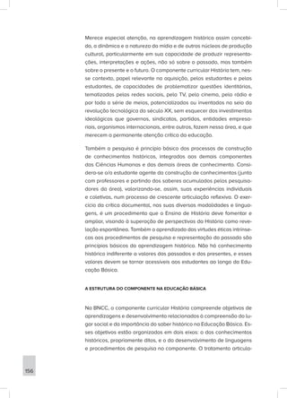 Merece especial atenção, na aprendizagem histórica assim concebi-
da, a dinâmica e a natureza da mídia e de outros núcleos de produção
cultural, particularmente em sua capacidade de produzir representa-
ções, interpretações e ações, não só sobre o passado, mas também
sobre o presente e o futuro. O componente curricular História tem, nes-
se contexto, papel relevante na aquisição, pelos estudantes e pelas
estudantes, de capacidades de problematizar questões identitárias,
tematizadas pelas redes sociais, pela TV, pelo cinema, pelo rádio e
por toda a série de meios, potencializados ou inventados no seio da
revolução tecnológica do século XX, sem esquecer dos investimentos
ideológicos que governos, sindicatos, partidos, entidades empresa-
riais, organismos internacionais, entre outros, fazem nessa área, e que
merecem a permanente atenção crítica da educação.
Também a pesquisa é princípio básico dos processos de construção
de conhecimentos históricos, integrados aos demais componentes
das Ciências Humanas e das demais áreas de conhecimento. Consi-
dera-se o/a estudante agente da construção de conhecimentos (junto
com professores e partindo dos saberes acumulados pelos pesquisa-
dores da área), valorizando-se, assim, suas experiências individuais
e coletivas, num processo de crescente articulação reflexiva. O exer-
cício da crítica documental, nas suas diversas modalidades e lingua-
gens, é um procedimento que o Ensino de História deve fomentar e
ampliar, visando à superação de perspectivas da História como reve-
lação espontânea. Também o aprendizado das virtudes éticas intrínse-
cas aos procedimentos de pesquisa e representação do passado são
princípios básicos da aprendizagem histórica. Não há conhecimento
histórico indiferente a valores dos passados e dos presentes, e esses
valores devem se tornar acessíveis aos estudantes ao longo da Edu-
cação Básica.
A ESTRUTURA DO COMPONENTE NA EDUCAÇÃO BÁSICA
Na BNCC, o componente curricular História compreende objetivos de
aprendizagens e desenvolvimento relacionados à compreensão do lu-
gar social e da importância do saber histórico na Educação Básica. Es-
ses objetivos estão organizados em dois eixos: o dos conhecimentos
históricos, propriamente ditos, e o do desenvolvimento de linguagens
e procedimentos de pesquisa no componente. O tratamento articula-
156
 