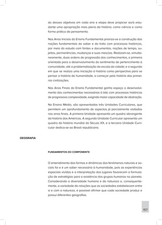 do desses objetivos em cada ano e etapa deve propiciar ao/à estu-
dante uma apropriação mais plena da história, como ciência e como
forma prática de pensamento.
Nos Anos Iniciais do Ensino Fundamental prioriza-se a construção das
noções fundamentais do saber e do trato com processos históricos,
por meio do estudo com fontes e documentos, noções de tempo, su-
jeitos, permanências, mudanças e suas mesclas. Realizam-se, simulta-
neamente, duas ordens de progressão dos conhecimentos, a primeira
orientada para o desenvolvimento do sentimento de pertencimento à
comunidade, até a problematização da escala da cidade; e a segunda
em que se realiza uma iniciação à história como perspectiva para se
pensar a história da humanidade, a começar pela história das primei-
ras civilizações.
Nos Anos Finais do Ensino Fundamental ganha espaço o desenvolvi-
mento dos conhecimentos necessários à lida com processos históricos
de progressiva complexidade, exigindo maior capacidade de abstração.
No Ensino Médio, são apresentadas três Unidades Curriculares, que
permitem um aprofundamento de aspectos já parcialmente visitados
nos anos finais. A primeira Unidade apresenta um quadro abrangente
da história das Américas. A segunda Unidade Curricular apresenta um
quadro da história mundial do Século XX, e a terceira Unidade Curri-
cular dedica-se ao Brasil republicano.
GEOGRAFIA
FUNDAMENTOS DO COMPONENTE
O entendimento das formas e dinâmicas dos fenômenos naturais e so-
ciais foi e é um saber necessário à humanidade, pois as experiências
espaciais vividas e a interpretação dos lugares favorecem a formula-
ção de estratégias para a existência dos grupos humanos no planeta.
Considerando a diversidade humana e da natureza e, consequente-
mente, a variedade de relações que as sociedades estabelecem entre
si e com a natureza, é possível afirmar que cada sociedade produz e
possui diferentes geografias.
157
 