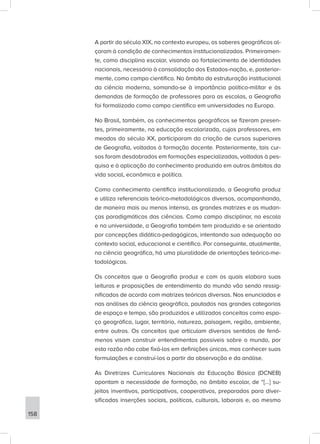 A partir do século XIX, no contexto europeu, os saberes geográficos al-
çaram à condição de conhecimentos institucionalizados. Primeiramen-
te, como disciplina escolar, visando ao fortalecimento de identidades
nacionais, necessário à consolidação dos Estados-nação, e, posterior-
mente, como campo científico. No âmbito da estruturação institucional
da ciência moderna, somando-se à importância político-militar e às
demandas de formação de professores para as escolas, a Geografia
foi formalizada como campo científico em universidades na Europa.
No Brasil, também, os conhecimentos geográficos se fizeram presen-
tes, primeiramente, na educação escolarizada, cujos professores, em
meados do século XX, participaram da criação de cursos superiores
de Geografia, voltados à formação docente. Posteriormente, tais cur-
sos foram desdobrados em formações especializadas, voltadas à pes-
quisa e à aplicação do conhecimento produzido em outros âmbitos da
vida social, econômica e política.
Como conhecimento científico institucionalizado, a Geografia produz
e utiliza referenciais teórico-metodológicos diversos, acompanhando,
de maneira mais ou menos intensa, as grandes matrizes e as mudan-
ças paradigmáticas das ciências. Como campo disciplinar, na escola
e na universidade, a Geografia também tem produzido e se orientado
por concepções didático-pedagógicas, intentando sua adequação ao
contexto social, educacional e científico. Por conseguinte, atualmente,
na ciência geográfica, há uma pluralidade de orientações teórico-me-
todológicas.
Os conceitos que a Geografia produz e com os quais elabora suas
leituras e proposições de entendimento do mundo vão sendo ressig-
nificados de acordo com matrizes teóricas diversas. Nos enunciados e
nas análises da ciência geográfica, pautados nas grandes categorias
de espaço e tempo, são produzidos e utilizados conceitos como espa-
ço geográfico, lugar, território, natureza, paisagem, região, ambiente,
entre outros. Os conceitos que articulam diversos sentidos de fenô-
menos visam construir entendimentos possíveis sobre o mundo, por
esta razão não cabe fixá-los em definições únicas, mas conhecer suas
formulações e construí-los a partir da observação e da análise.
As Diretrizes Curriculares Nacionais da Educação Básica (DCNEB)
apontam a necessidade de formação, no âmbito escolar, de “[...] su-
jeitos inventivos, participativos, cooperativos, preparados para diver-
sificadas inserções sociais, políticas, culturais, laborais e, ao mesmo
158
 