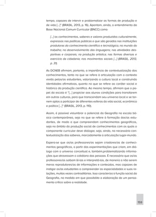 tempo, capazes de intervir e problematizar as formas de produção e
de vida [...]” (BRASIL, 2013, p. 16). Apontam, ainda, o entendimento da
Base Nacional Comum Curricular (BNCC) como
[...] os conhecimentos, saberes e valores produzidos culturalmente,
expressos nas políticas públicas e que são gerados nas instituições
produtoras do conhecimento científico e tecnológico; no mundo do
trabalho; no desenvolvimento das linguagens; nas atividades des-
portivas e corporais; na produção artística; nas formas diversas e
exercício da cidadania; nos movimentos sociais [...] (BRASIL, 2013,
p. 31).
As DCNEB afirmam, portanto, a importância de contextualização dos
conhecimentos, tanto no que se refere à articulação com o contexto
vivido pelos/as estudantes, valorizando a cultura local e construindo
identidades afirmativas, quanto no que se refere ao caráter social e
histórico da produção científica. Ao mesmo tempo, afirmam que o pa-
pel da escola é “[...] propiciar aos alunos condições para transitarem
em outras culturas, para que transcendam seu universo local e se tor-
nem aptos a participar de diferentes esferas da vida social, econômica
e política [...]” (BRASIL, 2013, p. 110).
Assim, é possível vislumbrar o potencial da Geografia na escola bá-
sica contemporânea, seja no que se refere à formação dos/as estu-
dantes, de modo a que compreendam conhecimentos geográficos,
seja no âmbito da produção social de conhecimentos com os quais o
componente curricular deve dialogar, seja, ainda, na necessária con-
textualização dos saberes, marcadamente a articulação lugar-mundo.
Espera-se que os/as professores/as sejam criadores/as de conheci-
mentos geográficos, a partir das experimentações que criam, em diá-
logo com o universo conceitual e, também,problematizando informa-
ções que atravessam o cotidiano das pessoas. É necessário que os/as
professores/as saibam lê-las e interpretá-las, de maneira a não serem
meros reprodutores/as de informações e conteúdos, mas capazes de
instigar os/as estudantes a compreender as espacialidades e suas re-
lações, muitas vezes contraditórias. Isso caracteriza a função social da
Geografia, na medida em que possibilita a elaboração de um pensa-
mento crítico sobre a realidade.
159
 