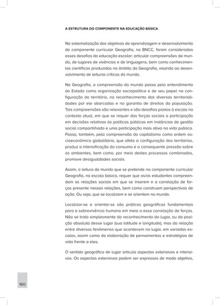 A ESTRUTURA DO COMPONENTE NA EDUCAÇÃO BÁSICA
Na sistematização dos objetivos de aprendizagem e desenvolvimento
do componente curricular Geografia, na BNCC, foram considerados
esses desafios da educação escolar: articular compreensões de mun-
do, de lugares de vivências e de linguagens, bem como conhecimen-
tos científicos produzidos no âmbito da Geografia, visando ao desen-
volvimento de leituras críticas do mundo.
Na Geografia, a compreensão do mundo passa pelo entendimento
do Estado como organização sociopolítica e de seu papel na con-
figuração do território, no reconhecimento das diversas territoriali-
dades por ele abarcadas e na garantia de direitos da população.
Tais compreensões são relevantes e são desafios postos à escola no
contexto atual, em que se requer das forças sociais a participação
em decisões relativas às políticas públicas em instâncias de gestão
social compartilhada e uma participação mais ativa na vida pública.
Passa, também, pela compreensão do capitalismo como ordem so-
cioeconômica globalitária, que afeta a configuração dos territórios,
produz a intensificação do consumo e a consequente pressão sobre
os ambientes, bem como, por meio destes processos combinados,
promove desigualdades sociais.
Assim, a leitura de mundo que se pretende no componente curricular
Geografia, na escola básica, requer que os/as estudantes compreen-
dam as relações sociais em que se inserem e a correlação de for-
ças presente nessas relações, bem como construam perspectivas de
ação. Ou seja, que se localizem e se orientem no mundo.
Localizar-se e orientar-se são práticas geográficas fundamentais
para a sobrevivência humana em meio a essa correlação de forças.
Não se trata simplesmente do reconhecimento do lugar, ou da posi-
ção absoluta desse lugar (sua latitude e longitude), mas da relação
entre diversos fenômenos que acontecem no lugar, em variadas es-
calas, assim como da elaboração de pensamentos e estratégias de
vida frente a eles.
O sentido geográfico de lugar articula aspectos extensivos e intensi-
vos. Os aspectos extensivos podem ser expressos de modo objetivo,
160
 