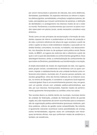 por serem mensuráveis e passíveis de cálculos, tais como distâncias,
densidades, quantidades. Os aspectos intensivos se referem a aspec-
tos afetivos (gostos, sensibilidades, emoções) e subjetivos (valores, ati-
tudes, percepções) que incluem sentimentos de pertença, a definição
de identidades e o protagonismo nos diversos modos de ser e estar
no mundo. Fenômenos e acontecimentos que ocorrem no plano mun-
dial repercutem em planos locais, sendo necessário considerar essa
dinâmica.
Tendo como um dos princípios da escolarização a formação de estu-
dantes capazes de intervir e problematizar as formas de produção e
de vida, a primeira referência de leitura do lugar acontece a partir de
onde o sujeito se situa e onde estabelece relações, o que pode ser no
âmbito familiar, comunitário, na escola, no trabalho, nos deslocamen-
tos, nas situações de lazer ou de qualquer outra prática social. Desse
modo, na BNCC, os lugares de vivências são a referência a partir da
qual e com a qual são abordados os conhecimentos geográficos. Essa
abordagem favorece, ainda, a contextualização de conhecimentos de
que tratam as Diretrizes, possibilitando sua transformação e recriação.
A ampla diversidade de modos de organização da vida, nos lugares,
pelos grupos sociais, considerando os fenômenos com os quais con-
vivem, impede o estabelecimento de uma unidade territorial como re-
ferencial único (bairro, município etc.). É preciso pensar, portanto, em
escalas geográficas. Uma das formas habituais de se tratarem esca-
las, no ensino de Geografia, é considerar a sequência local-regional-
-nacional-global. Esse é um encaminhamento possível, mas, em geral,
com um grande vínculo com unidades político-administrativas, que
são, por sua natureza, hierarquizadas, forjando noções de pertenci-
mento igualmente hierarquizadas ou contidas umas nas outras.
Tais recortes (bairro ou distrito dentro do município, município dentro
da unidade da federação, unidade da federação dentro da grande
região, etc.) são importantes de serem reconhecidos para a compreen-
são da organização político-administrativa (processos eleitorais, polí-
ticas públicas, esferas da gestão social compartilhada). No entanto,
é igualmente relevante reconhecer outras possibilidades de arranjo,
outras territorialidades, algumas vezes em contradição com hierar-
quias territoriais oficiais, mas que conformam modos de existência e,
também, de resistências.
161
 
