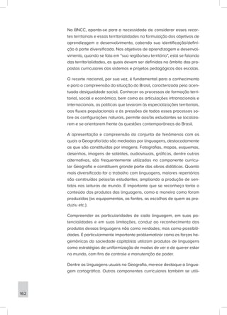 Na BNCC, aponta-se para a necessidade de considerar esses recor-
tes territoriais e essas territorialidades na formulação dos objetivos de
aprendizagem e desenvolvimento, cabendo sua identificação/defini-
ção à parte diversificada. Nos objetivos de aprendizagem e desenvol-
vimento, quando se fala em “sua região/seu território”, está se falando
das territorialidades, as quais devem ser definidas no âmbito das pro-
postas curriculares dos sistemas e projetos pedagógicos das escolas.
O recorte nacional, por sua vez, é fundamental para o conhecimento
e para a compreensão da situação do Brasil, caracterizada pela acen-
tuada desigualdade social. Conhecer os processos de formação terri-
torial, social e econômica, bem como as articulações intranacionais e
internacionais, as políticas que levaram às especializações territoriais,
aos fluxos populacionais e às pressões de todos esses processos so-
bre as configurações naturais, permite aos/às estudantes se localiza-
rem e se orientarem frente às questões contemporâneas do Brasil.
A apresentação e compreensão do conjunto de fenômenos com os
quais a Geografia lida são mediadas por linguagens, destacadamente
as que são constituídas por imagens. Fotografias, mapas, esquemas,
desenhos, imagens de satélites, audiovisuais, gráficos, dentre outras
alternativas, são frequentemente utilizados no componente curricu-
lar Geografia e constituem grande parte das obras didáticas. Quanto
mais diversificado for o trabalho com linguagens, maiores repertórios
são construídos pelos/as estudantes, ampliando a produção de sen-
tidos nas leituras de mundo. É importante que se reconheça tanto o
conteúdo dos produtos das linguagens, como a maneira como foram
produzidas (os equipamentos, as fontes, as escolhas de quem as pro-
duziu etc.).
Compreender as particularidades de cada linguagem, em suas po-
tencialidades e em suas limitações, conduz ao reconhecimento dos
produtos dessas linguagens não como verdades, mas como possibili-
dades. É particularmente importante problematizar como as forças he-
gemônicas da sociedade capitalista utilizam produtos de linguagens
como estratégias de uniformização de modos de ver e de querer estar
no mundo, com fins de controle e manutenção de poder.
Dentre as linguagens usuais na Geografia, merece destaque a lingua-
gem cartográfica. Outros componentes curriculares também se utili-
162
 