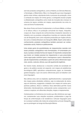 zam dos produtos cartográficos, como a História, as Ciências Naturais,
a Sociologia, a Matemática. Mas é na Geografia que essa linguagem
ganha maior ênfase, abordando tanto o processo de produção, como
o conteúdo de mapas. Em linhas gerais, a cartografia escolar propõe
a alfabetização cartográfica como modo de iniciação das crianças no
universo de signos contidos em mapas, especialmente nos anos ini-
ciais do Ensino Fundamental.
Nos Anos Finais do Ensino Fundamental e no Ensino Médio, a ênfase
é na leitura crítica e na produção consciente de mapas, maquetes,
croquis etc. Esse conjunto de conhecimentos é bastante relevante no
trabalho com os produtos cartográficos inseridos em materiais didáti-
cos de Geografia, bem como naqueles produzidos por órgãos oficiais,
tal como o Instituto Brasileiro de Geografia (IBGE). Assim como todo o
conhecimento, produtos cartográficos também precisam ser contex-
tualizados social, histórica e politicamente.
Uma ampla gama de possibilidades de mapeamentos coexiste com
esses produtos cartográficos mais formalizados. A humanidade pro-
duziu e produz variadas formas de mapear. É importante compreender
que tomar um modelo possível de mapeamento e suas prescrições
como regra pode contribuir para o menosprezo e para a desvaloriza-
ção de mapeamentos constituídos a partir de outros referenciais espa-
ciais, sociais, culturais, étnicos, que são igualmente legítimos.
Do mesmo modo, destaca-se o crescente contato da sociedade em
geral, e do público escolar em especial, com mapas em plataformas
tecnológicas (GPS, aplicativos computacionais, jogos, as chamadas
geotecnologias), o que cria outros referenciais para se trabalhar com
essa linguagem.
Nos últimos anos, tem se ampliado, significativamente, a apropriação
dos mapas pelas atividades artísticas, seja na elaboração de obras,
seja em ativismos, engajando o trabalho com mapas em outras pers-
pectivas políticas, éticas e estéticas. Essa alternativa permite novas
dimensões interdisciplinares, estimulando outros componentes curri-
culares a explorar, em diferentes direções, mapas e mapeamentos.
Contextualizar os fenômenos do mundo que dão dinâmicas aos luga-
res, compreender suas relações escalares, problematizar o jogo de
forças de uniformização e de resistência e articular linguagens para
ler e produzir sentidos são metas do componente curricular Geografia,
que se prolongam ao longo da Educação Básica.
163
 