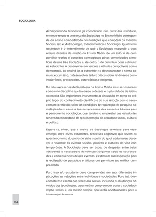 SOCIOLOGIA
Acompanhando tendência já consolidada nos currículos estaduais,
entende-se que a presença da Sociologia no Ensino Médio correspon-
de ao ensino compartilhado das tradições que compõem as Ciências
Sociais, isto é, Antropologia, Ciência Política e Sociologia. Igualmente
assentado é o entendimento de que a Sociologia responde a duas
ordens distintas de missão no Ensino Médio: de um lado, a de com-
partilhar teorias e conceitos consagrados pelas comunidades cientí-
ficas dessas três tradições e, de outro, a de contribuir para estimular
os estudantes a desenvolverem valores e atitudes compatíveis com a
democracia, ao ensiná-los a estranhar e a desnaturalizar o senso co-
mum, e, com isso, a desenvolver leitura crítica sobre fenômenos como
intolerância, preconceitos, estereótipos e estigmas.
De fato, a presença da Sociologia no Ensino Médio deve ser encarada
como uma disciplina que favorece o debate e a pluralidade de ideias
na escola. São importantes instrumentos a discussão em torno do pró-
prio lugar do conhecimento científico e da sua relação com o senso
comum; a reflexão sobre as condições de realização da pesquisa so-
ciológica; bem como a boa compreensão dos conceitos básicos para
o pensamento sociológico, que tendem a emprestar aos estudantes
renovada capacidade de representação da realidade social, cultural
e política.
Espera-se, afinal, que o ensino de Sociologia contribua para fazer
emergir, entre os/as estudantes, processos cognitivos que levem ao
questionamento do ponto de vista a partir do qual costuma-se obser-
var e vivenciar os eventos sociais, políticos e culturais da vida con-
temporânea. A Sociologia deve ser capaz de despertar entre os/as
estudantes a necessidade de formular perguntas sobre as causalida-
des e consequências desses eventos, e estimular sua disposição para
a realização de pesquisas e leituras que permitam sua melhor com-
preensão.
Para isso, o/a estudante deve compreender, em suas diferentes im-
plicações, as relações entre indivíduos e sociedades. Para tal, deve
considerar a escala dos processos sociais, incluindo as mudanças ad-
vindas das tecnologias, para melhor compreender como a sociedade
impõe limites e, ao mesmo tempo, apresenta oportunidades para a
intervenção humana.
164
 
