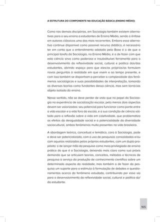 A ESTRUTURA DO COMPONENTE NA EDUCAÇÃO BÁSICA (ENSINO MÉDIO)
Como nas demais disciplinas, em Sociologia também existem alterna-
tivas para o seu ensino a estudantes de Ensino Médio, sendo a ênfase
em autores clássicos uma das mais recorrentes. Embora essa alterna-
tiva continue disponível como possível recurso didático, é necessário
ter em conta que o entendimento adotado pela Base é o de que a
principal tarefa da Sociologia, no Ensino Médio, é a de fazer com que
esta ciência sirva como poderosa e insubstituível ferramenta para o
desenvolvimento da reflexividade social, cultural e política dos/das
estudantes, abrindo espaço para que eles/as próprios/as formulem
novas perguntas à realidade em que vivem e ao tempo presente, e
com isso também se disponham a perceber a complexidade dos fenô-
menos sociológicos e suas possibilidades de interpretação, tomando
as diversas teorias como fundantes dessa ciência, mas sem torná-las
objeto isolado do ensino.
Nesse sentido, não se deve perder de vista que no papel da Sociolo-
gia na experiência de socialização escolar, pelo menos dois aspectos
devem ser valorizados: seu potencial para funcionar como ponte entre
a vida escolar e a vida fora da escola, e a sua condição de ciência vol-
tada para a reflexão sobre a vida em coletividade, que problematiza
os efeitos da desigualdade social e a potencialidade da diversidade
sociocultural, ambos fenômenos muito presentes na vida brasileira.
A abordagem teórica, conceitual e temática, cara à Sociologia, pode
e deve ser potencializada, com o uso de pesquisas consolidadas e/ou
com aquelas realizadas pelos próprios estudantes, com um duplo pro-
pósito: o de lançar mão da pesquisa como meio privilegiado de ensino
prático do que é a Sociologia, deixando mais claro como sua práxis
demanda que se articulem teorias, conceitos, métodos e técnicas de
pesquisa a serviço da produção de conhecimento científico sobre um
determinado aspecto da realidade; mas também o de fazer da pes-
quisa um suporte para o estímulo à formulação de debates e questio-
namentos acerca do fenômeno estudado, contribuindo por essa via
para o desenvolvimento da reflexividade social, cultural e política do/
da estudante.
165
 