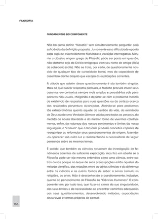 FILOSOFIA
FUNDAMENTOS DO COMPONENTE
Não há como definir “filosofia” sem simultaneamente perguntar pela
suficiência da definição proposta. Justamente essa dificuldade aponta
para algo de essencialmente filosófico: a vocação interrogativa. Mes-
mo a clássica origem grega da Filosofia pode ser posta em questão,
não obstante seja da Grécia antiga que vem seu nome de amiga (filos)
da sabedoria (sofia). Não se trata, por certo, de questionamento nas-
cido de qualquer tipo de curiosidade banal, mas da capacidade de
assombro diante daquilo que escapa às explicações correntes.
A atitude que advém desse questionamento é ela também singular.
Mais do que buscar respostas pontuais, a filosofia procura inserir seus
assuntos em contextos sempre mais amplos e percebê-los sob pers-
pectivas não usuais, chegando a deparar-se com o problema mesmo
da existência de respostas para suas questões ou da certeza acerca
dos resultados porventura alcançados. Abrindo-se para problemas
tão extraordinários quanto aquele do sentido da vida, da existência
de Deus ou de uma Verdade última e válida para todas as pessoas, da
medida da nossa liberdade e da melhor forma de vivermos coletiva-
mente, enfim, da natureza dos nossos sentimentos e limites da nossa
linguagem, é “comum” que o filosofar produza conceitos capazes de
reorganizar ou reformular seus questionamentos de origem, fazendo-
-os aparecer sob outra luz e realimentando a necessidade de seguir
pensando sobre os mesmos temas.
É sabido que também as ciências nasceram da investigação de fe-
nômenos carentes de suficiente explicação, mas fica em aberto se a
Filosofia pode ser ela mesma entendida como uma ciência, entre ou-
tras coisas porque no leque de suas preocupações estão aquelas do
método científico, das relações entre as várias ciências e da diferença
entre as ciências e as outras formas de saber: o senso comum, as
religiões, as artes. Não é desconhecido o questionamento, inclusive,
quanto ao pertencimento da Filosofia às “Ciências Humanas”. O com-
ponente tem, por tudo isso, que fazer-se ciente da sua singularidade,
dos seus limites e da necessidade de encontrar caminhos adequados
aos seus questionamentos, desenvolvendo métodos, capacidades
discursivas e formas próprias de pensar.
166
 