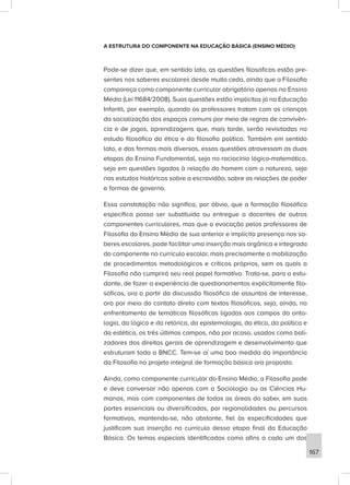 A ESTRUTURA DO COMPONENTE NA EDUCAÇÃO BÁSICA (ENSINO MÉDIO)
Pode-se dizer que, em sentido lato, as questões filosóficas estão pre-
sentes nos saberes escolares desde muito cedo, ainda que a Filosofia
compareça como componente curricular obrigatório apenas no Ensino
Médio (Lei 11684/2008). Suas questões estão implícitas já na Educação
Infantil, por exemplo, quando os professores tratam com as crianças
da socialização dos espaços comuns por meio de regras de convivên-
cia e de jogos, aprendizagens que, mais tarde, serão revisitadas no
estudo filosófico da ética e da filosofia política. Também em sentido
lato, e das formas mais diversas, essas questões atravessam as duas
etapas do Ensino Fundamental, seja no raciocínio lógico-matemático,
seja em questões ligadas à relação do homem com a natureza, seja
nos estudos históricos sobre a escravidão, sobre as relações de poder
e formas de governo.
Essa constatação não significa, por óbvio, que a formação filosófica
específica possa ser substituída ou entregue a docentes de outros
componentes curriculares, mas que a evocação pelos professores de
Filosofia do Ensino Médio de sua anterior e implícita presença nos sa-
beres escolares, pode facilitar uma inserção mais orgânica e integrada
do componente no currículo escolar, mais precisamente a mobilização
de procedimentos metodológicos e críticos próprios, sem os quais a
Filosofia não cumprirá seu real papel formativo. Trata-se, para o estu-
dante, de fazer a experiência de questionamentos explicitamente filo-
sóficos, ora a partir da discussão filosófica de assuntos de interesse,
ora por meio do contato direto com textos filosóficos, seja, ainda, no
enfrentamento de temáticas filosóficas ligadas aos campos da onto-
logia, da lógica e da retórica, da epistemologia, da ética, da política e
da estética, os três últimos campos, não por acaso, usados como bali-
zadores dos direitos gerais de aprendizagem e desenvolvimento que
estruturam toda a BNCC. Tem-se aí uma boa medida da importância
da Filosofia no projeto integral de formação básica ora proposto.
Ainda, como componente curricular do Ensino Médio, a Filosofia pode
e deve conversar não apenas com a Sociologia ou as Ciências Hu-
manas, mas com componentes de todas as áreas do saber, em suas
partes essenciais ou diversificadas, por regionalidades ou percursos
formativos, mantendo-se, não obstante, fiel às especificidades que
justificam sua inserção no currículo dessa etapa final da Educação
Básica. Os temas especiais identificados como afins a cada um dos
167
 