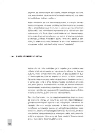 objetivos de aprendizagem da Filosofia, indicam diálogos possíveis,
que, naturalmente, dependerão de afinidades existentes nas várias
comunidades e projetos escolares.
Enfim, na medida em que deve contribuir para a formação de estu-
dantes capazes de estranhar e colocar consistentemente em questão
não só a realidade em que vivem, mas os saberes que nela encontram
constituídos, é de fundamental importância que a Filosofia lhes seja
apresentada, não só de início, mas ao longo de todo o Ensino Médio,
como experiência conectada com sua vida e problemas escolares,
existenciais, políticos. Viabiliza-se assim, entre outras coisas, a con-
tribuição da Filosofa para a formação de estudantes emancipados e
capazes de atribuir real significado à palavra “cidadania”.
▬
▬ A ÁREA DE ENSINO RELIGIOSO
Várias ciências, como a antropologia, a arqueologia, a história e a et-
nologia, entre outras, apontaram a presença do religioso em diversas
culturas, desde tempos imemoriais, como um dos resultados da bus-
ca humana por respostas aos enigmas do mundo, da vida e da morte.
Nesse processo, cada povo e etnia desenvolveram linguagens, saberes
e tecnologias, como as artes, danças, músicas, arquiteturas, símbolos,
ritos, mitos, práticas e valores sociais. Inseridos em distintos territórios e
territorialidades, sujeitos/grupos acabaram produzindo códigos, conhe-
cimentos e sentidos para suas experiências cotidianas, tanto no âmbito
material e concreto, quanto simbólico e transcendente.
Das relações tecidas com os aspectos imanentes e transcendentes
da existência, emergiu um conjunto de conhecimentos simbólicos de
grande relevância para o processo de configuração cultural das so-
ciedades. De modo singular, complexo e diverso, estes elementos,
metafísicos ou religiosos, atuando em várias temporalidades e espa-
cialidades, alicerçaram concepções sobre a(s) divindade(s), em torno
das quais se organizaram crenças, mitologias, textos, ritos, doutrinas,
práticas e princípios éticos e morais. Deste modo, os fenômenos reli-
giosos fazem parte da construção humana.
168
 
