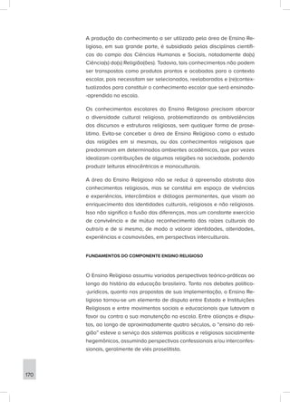 A produção do conhecimento a ser utilizado pela área de Ensino Re-
ligioso, em sua grande parte, é subsidiado pelas disciplinas científi-
cas do campo das Ciências Humanas e Sociais, notadamente da(s)
Ciência(s) da(s) Religião(ões). Todavia, tais conhecimentos não podem
ser transpostos como produtos prontos e acabados para o contexto
escolar, pois necessitam ser selecionados, reelaborados e (re)contex-
tualizados para constituir o conhecimento escolar que será ensinado-
-aprendido na escola.
Os conhecimentos escolares do Ensino Religioso precisam abarcar
a diversidade cultural religiosa, problematizando as ambivalências
dos discursos e estruturas religiosas, sem qualquer forma de prose-
litimo. Evita-se conceber a área de Ensino Religioso como o estudo
das religiões em si mesmas, ou dos conhecimentos religiosos que
predominam em determinados ambientes acadêmicos, que por vezes
idealizam contribuições de algumas religiões na sociedade, podendo
produzir leituras etnocêntricas e monoculturais.
A área do Ensino Religioso não se reduz à apreensão abstrata dos
conhecimentos religiosos, mas se constitui em espaço de vivências
e experiências, intercâmbios e diálogos permanentes, que visam ao
enriquecimento das identidades culturais, religiosas e não religiosas.
Isso não significa a fusão das diferenças, mas um constante exercício
de convivência e de mútuo reconhecimento das raízes culturais do
outro/a e de si mesmo, de modo a valorar identidades, alteridades,
experiências e cosmovisões, em perspectivas interculturais.
FUNDAMENTOS DO COMPONENTE ENSINO RELIGIOSO
O Ensino Religioso assumiu variadas perspectivas teórico-práticas ao
longo da história da educação brasileira. Tanto nos debates político-
-jurídicos, quanto nas propostas de sua implementação, o Ensino Re-
ligioso tornou-se um elemento de disputa entre Estado e Instituições
Religiosas e entre movimentos sociais e educacionais que lutavam a
favor ou contra a sua manutenção na escola. Entre alianças e dispu-
tas, ao longo de aproximadamente quatro séculos, o “ensino da reli-
gião” esteve a serviço dos sistemas políticos e religiosos socialmente
hegemônicos, assumindo perspectivas confessionais e/ou interconfes-
sionais, geralmente de viés proselitista.
170
 