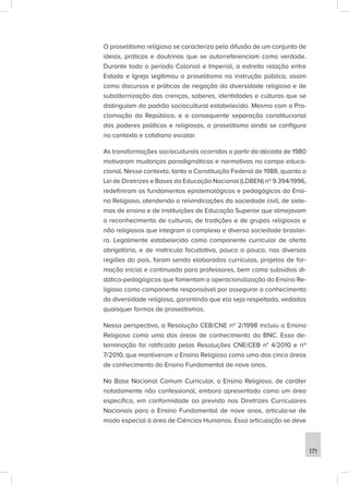 O proselitismo religioso se caracteriza pela difusão de um conjunto de
ideias, práticas e doutrinas que se autorreferenciam como verdade.
Durante todo o período Colonial e Imperial, a estreita relação entre
Estado e Igreja legitimou o proselitismo na instrução pública, assim
como discursos e práticas de negação da diversidade religiosa e de
subalternização das crenças, saberes, identidades e culturas que se
distinguiam do padrão sociocultural estabelecido. Mesmo com a Pro-
clamação da República, e a consequente separação constitucional
dos poderes políticos e religiosos, o proselitismo ainda se configura
no contexto e cotidiano escolar.
As transformações socioculturais ocorridas a partir da década de 1980
motivaram mudanças paradigmáticas e normativas no campo educa-
cional. Nesse contexto, tanto a Constituição Federal de 1988, quanto a
Lei de Diretrizes e Bases da Educação Nacional (LDBEN) nº 9.394/1996,
redefiniram os fundamentos epistemológicos e pedagógicos do Ensi-
no Religioso, atendendo a reivindicações da sociedade civil, de siste-
mas de ensino e de instituições de Educação Superior que almejavam
o reconhecimento de culturas, de tradições e de grupos religiosos e
não religiosos que integram a complexa e diversa sociedade brasilei-
ra. Legalmente estabelecido como componente curricular de oferta
obrigatória, e de matrícula facultativa, pouco a pouco, nas diversas
regiões do país, foram sendo elaborados currículos, projetos de for-
mação inicial e continuada para professores, bem como subsídios di-
dático-pedagógicos que fomentam a operacionalização do Ensino Re-
ligioso como componente responsável por assegurar o conhecimento
da diversidade religiosa, garantindo que ela seja respeitada, vedadas
quaisquer formas de proselitismos.
Nessa perspectiva, a Resolução CEB/CNE nº 2/1998 incluiu o Ensino
Religioso como uma das áreas de conhecimento da BNC. Essa de-
terminação foi ratificada pelas Resoluções CNE/CEB n° 4/2010 e nº
7/2010, que mantiveram o Ensino Religioso como uma das cinco áreas
de conhecimento do Ensino Fundamental de nove anos.
Na Base Nacional Comum Curricular, o Ensino Religioso, de caráter
notadamente não confessional, embora apresentado como um área
específica, em conformidade ao previsto nas Diretrizes Curriculares
Nacionais para o Ensino Fundamental de nove anos, articula-se de
modo especial à área de Ciências Humanas. Essa articulação se deve
171
 