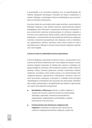 à proximidade e às conexões existentes com as especificidades da
História, Geografia, Sociologia e Filosofia, de modo a estabelecer e
ampliar diálogos e abordagens teórico-metodológicas que transcen-
dam as fronteiras disciplinares.
A escola, diante de sua função social, pode contribuir na promoção da
liberdade religiosa e dos direitos humanos, desenvolvendo práticas
pedagógicas que enfrentem e questionem processos excludentes, e
que encaminhem vivências fundamentadas no conhecer, respeitar e
conviver com as diferenças. Neste sentido, cabe-lhe disponibilizar aos
estudantes, o conhecimento da diversidade dos fenômenos religiosos,
incluindo o estudo de perspectivas não religiosas, como o materialis-
mo, agnosticismo, ateísmo, ceticismo, entre outras, tendo em vista a
educação para o diálogo e convívio entre pessoas religiosas, agnósti-
cas e sem religião.
A ESTRUTUTURA DO COMPONENTE NA EDUCAÇÃO BÁSICA
O Ensino Religioso, articulado às demais áreas e componentes curri-
culares do Ensino Fundamental, tem como objeto de estudo o conhe-
cimento religioso produzido no âmbito das culturas e tradições reli-
giosas (indígenas, africanas, afro-brasileiras, judaico, cristã e islâmica,
espíritas, hindus, chinesas, japonesas, semitas, movimentos místicos,
esotéricos, sincréticos, entre muitos outros), e os conhecimentos não-
-religiosos (ateísmo, agnosticismo, materialismo, ceticismo, entre ou-
tros), assumindo a pergunta, a pesquisa e o diálogo como princípios
metodológicos orientadores dos processos de observação, identifica-
ção, análise, apropriação e ressignificação dos saberes, organizando-
-se a partir das seguintes perspectivas:
■
■ Identidades e diferenças: aborda o caráter subjetivo e
singular do humano a partir do estudo da corporeidade,
alteridade, dignidade, imanência-transcendência,
religiosidade, subjetividade, territorialidade, relações
interculturais e de bem-viver;
■
■ Conhecimentos dos fenômenos religiosos/não
religiosos: contempla os aspectos que estruturam as
culturas e tradições/movimentos religiosos, a partir do
172
 