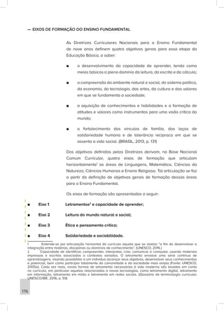 176
—
— EIXOS DE FORMAÇÃO DO ENSINO FUNDAMENTAL
As Diretrizes Curriculares Nacionais para o Ensino Fundamental
de nove anos definem quatro objetivos gerais para essa etapa da
Educação Básica, a saber:
■
■ o desenvolvimento da capacidade de aprender, tendo como
meios básicos o pleno domínio da leitura, da escrita e do cálculo;
■
■ a compreensão do ambiente natural e social, do sistema político,
da economia, da tecnologia, das artes, da cultura e dos valores
em que se fundamenta a sociedade;
■
■ a aquisição de conhecimentos e habilidades e a formação de
atitudes e valores como instrumentos para uma visão crítica do
mundo;
■
■ o fortalecimento dos vínculos de família, dos laços de
solidariedade humana e de tolerância recíproca em que se
assenta a vida social. (BRASIL, 2013, p. 131)
Dos objetivos definidos pelas Diretrizes derivam, na Base Nacional
Comum Curricular, quatro eixos de formação que articulam
horizontalmente1
as áreas de Linguagens, Matemática, Ciências da
Natureza, Ciências Humanas e Ensino Religioso. Tal articulação se faz
a partir da definição de objetivos gerais de formação dessas áreas
para o Ensino Fundamental.
Os eixos de formação são apresentados a seguir:
■
■ Eixo 1 		 Letramentos2
e capacidade de aprender;
■
■ Eixo 2		 Leitura do mundo natural e social;
■
■ Eixo 3		 Ética e pensamento crítico;
■
■ Eixo 4		 Solidariedade e sociabilidade.
1 Entende-se por articulação horizontal do currículo aquela que se realiza “a fim de desenvolver a
integração entre matérias, disciplinas ou domínios de conhecimento”. (UNESCO, 2016.)
2 Capacidade de identificar, compreender, interpretar, criar, comunicar e computar, usando materiais
impressos e escritos associados a contextos variados. O letramento envolve uma série contínua de
aprendizagens, visando possibilitar a um indivíduo alcançar seus objetivos, desenvolver seus conhecimentos
e potencial, bem como participar totalmente da comunidade e da sociedade mais ampla (Fonte: UNESCO,
2005a). Cada vez mais, novas formas de letramento necessárias à vida moderna são levadas em conta
no currículo, em particular aquelas relacionadas a novas tecnologias, como letramento digital, letramento
em informação, letramento em mídia e letramento em redes sociais. (Glossário de terminologia curricular,
UNESCO/BIE, 2016, p. 59)
 